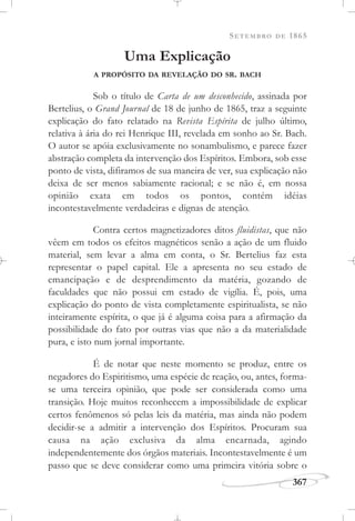 SETEMBRO DE 1865
367
Uma Explicação
A PROPÓSITO DA REVELAÇÃO DO SR. BACH
Sob o título de Carta de um desconhecido, assinada por
Bertelius, o Grand Journal de 18 de junho de 1865, traz a seguinte
explicação do fato relatado na Revista Espírita de julho último,
relativa à ária do rei Henrique III, revelada em sonho ao Sr. Bach.
O autor se apóia exclusivamente no sonambulismo, e parece fazer
abstração completa da intervenção dos Espíritos. Embora, sob esse
ponto de vista, difiramos de sua maneira de ver, sua explicação não
deixa de ser menos sabiamente racional; e se não é, em nossa
opinião exata em todos os pontos, contém idéias
incontestavelmente verdadeiras e dignas de atenção.
Contra certos magnetizadores ditos fluidistas, que não
vêem em todos os efeitos magnéticos senão a ação de um fluido
material, sem levar a alma em conta, o Sr. Bertelius faz esta
representar o papel capital. Ele a apresenta no seu estado de
emancipação e de desprendimento da matéria, gozando de
faculdades que não possui em estado de vigília. É, pois, uma
explicação do ponto de vista completamente espiritualista, se não
inteiramente espírita, o que já é alguma coisa para a afirmação da
possibilidade do fato por outras vias que não a da materialidade
pura, e isto num jornal importante.
É de notar que neste momento se produz, entre os
negadores do Espiritismo, uma espécie de reação, ou, antes, forma-
se uma terceira opinião, que pode ser considerada como uma
transição. Hoje muitos reconhecem a impossibilidade de explicar
certos fenômenos só pelas leis da matéria, mas ainda não podem
decidir-se a admitir a intervenção dos Espíritos. Procuram sua
causa na ação exclusiva da alma encarnada, agindo
independentemente dos órgãos materiais. Incontestavelmente é um
passo que se deve considerar como uma primeira vitória sobre o
 