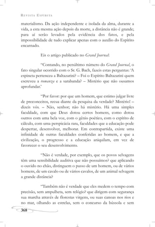 REVISTA ESPÍRITA
368
materialismo. Da ação independente e isolada da alma, durante a
vida, a esta mesma ação depois da morte, a distância não é grande;
para aí serão levados pela evidência dos fatos, e pela
impossibilidade de tudo explicar apenas com o auxílio do Espírito
encarnado.
Eis o artigo publicado no Grand Journal:
“Contando, no penúltimo número do Grand Journal, o
fato singular ocorrido com o Sr. G. Bach, fazeis estas perguntas: ‘A
espineta pertenceu a Baltazarini? – Foi o Espírito Baltazarini quem
escreveu a romanza e a sarabanda? – Mistério que não ousamos
aprofundar.’
“Por favor: por que um homem, que estimo julgar livre
de preconceitos, recua diante da pesquisa da verdade? Mistério! –
dizeis vós. – Não, senhor; não há mistério. Há uma simples
faculdade, com que Deus dotou certos homens, como dotou
outros com uma bela voz, com o gênio poético, com o espírito de
cálculo, com uma perspicácia rara, faculdades que a educação pode
despertar, desenvolver, melhorar. Em contrapartida, existe uma
infinidade de outras faculdades conferidas ao homem, e que a
civilização, o progresso e a educação aniquilam, em vez de
favorecer o seu desenvolvimento.
“Não é verdade, por exemplo, que os povos selvagens
têm uma sensibilidade auditiva que não possuímos? que aplicando
o ouvido no chão, distinguem o passo de um homem, ou de vários
homens, de um cavalo ou de vários cavalos, de um animal selvagem
a grande distância?
“Também não é verdade que eles medem o tempo com
precisão, sem ampulheta, sem relógio? que dirigem com segurança
sua marcha através de florestas virgens, ou suas canoas nos rios e
no mar, olhando as estrelas, sem o concurso da bússola e sem
 
