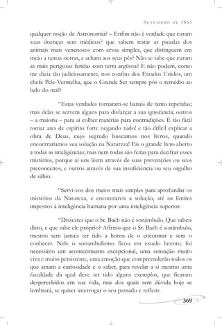SETEMBRO DE 1865
369
qualquer noção de Astronomia? – Enfim não é verdade que curam
suas doenças sem médicos? que sabem tratar as picadas dos
animais mais venenosos com ervas simples, que distinguem em
meio a tantas outras, e acham aos seus pés? Não se sabe que curam
as mais perigosas feridas com terra argilosa? E não podem, como
me dizia tão judiciosamente, nos confins dos Estados Unidos, um
chefe Pele-Vermelha, que o Grande Ser sempre pôs o remédio ao
lado do mal?
“Estas verdades tornaram-se banais de tanto repetidas;
mas delas se servem alguns para disfarçar a sua ignorância; outros
– a maioria – para aí colher matérias para contradições. É tão fácil
tomar ares de espírito forte negando tudo! e tão difícil explicar a
obra de Deus, cujo segredo buscamos nos livros, quando
encontraríamos sua solução na Natureza! Eis o grande livro aberto
a todas as inteligências; mas nem todas são feitas para decifrar esses
mistérios, porque aí uns lêem através de suas prevenções ou seus
preconceitos, e outros através de sua insuficiência ou seu orgulho
de sábio.
“Servi-vos dos meios mais simples para aprofundar os
mistérios da Natureza, e encontrareis a solução, até os limites
impostos à inteligência humana por uma inteligência superior.
“Dissestes que o Sr. Bach não é sonâmbulo. Que sabeis
disto, e que sabe ele próprio? Afirmo que o Sr. Bach é sonâmbulo,
mesmo sem jamais ter tido a honra de o encontrar e sem o
conhecer. Nele o sonambulismo ficou em estado latente; foi
necessário um acontecimento excepcional, uma sensação muito
viva e muito persistente, uma emoção que compreenderão todos os
que amam a curiosidade e o saber, para revelar a si mesmo uma
faculdade da qual deve ter tido alguns exemplos, que ficaram
despercebidos em sua vida, mas dos quais sem dúvida hoje se
lembrará, se quiser interrogar o seu passado e refletir.
 