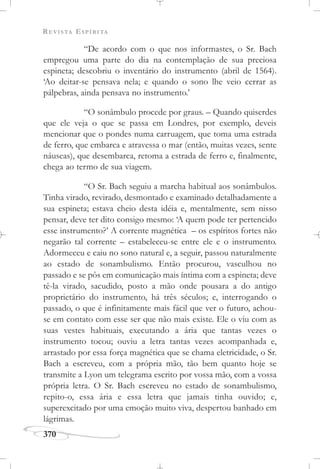 REVISTA ESPÍRITA
370
“De acordo com o que nos informastes, o Sr. Bach
empregou uma parte do dia na contemplação de sua preciosa
espineta; descobriu o inventário do instrumento (abril de 1564).
‘Ao deitar-se pensava nela; e quando o sono lhe veio cerrar as
pálpebras, ainda pensava no instrumento.’
“O sonâmbulo procede por graus. – Quando quiserdes
que ele veja o que se passa em Londres, por exemplo, deveis
mencionar que o pondes numa carruagem, que toma uma estrada
de ferro, que embarca e atravessa o mar (então, muitas vezes, sente
náuseas), que desembarca, retoma a estrada de ferro e, finalmente,
chega ao termo de sua viagem.
“O Sr. Bach seguiu a marcha habitual aos sonâmbulos.
Tinha virado, revirado, desmontado e examinado detalhadamente a
sua espineta; estava cheio desta idéia e, mentalmente, sem nisso
pensar, deve ter dito consigo mesmo: ‘A quem pode ter pertencido
esse instrumento?’ A corrente magnética – os espíritos fortes não
negarão tal corrente – estabeleceu-se entre ele e o instrumento.
Adormeceu e caiu no sono natural e, a seguir, passou naturalmente
ao estado de sonambulismo. Então procurou, vasculhou no
passado e se pôs em comunicação mais íntima com a espineta; deve
tê-la virado, sacudido, posto a mão onde pousara a do antigo
proprietário do instrumento, há três séculos; e, interrogando o
passado, o que é infinitamente mais fácil que ver o futuro, achou-
se em contato com esse ser que não mais existe. Ele o viu com as
suas vestes habituais, executando a ária que tantas vezes o
instrumento tocou; ouviu a letra tantas vezes acompanhada e,
arrastado por essa força magnética que se chama eletricidade, o Sr.
Bach a escreveu, com a própria mão, tão bem quanto hoje se
transmite a Lyon um telegrama escrito por vossa mão, com a vossa
própria letra. O Sr. Bach escreveu no estado de sonambulismo,
repito-o, essa ária e essa letra que jamais tinha ouvido; e,
superexcitado por uma emoção muito viva, despertou banhado em
lágrimas.
 
