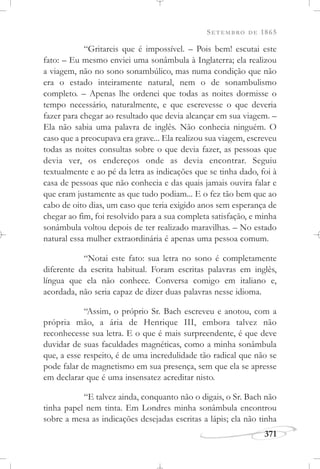 SETEMBRO DE 1865
371
“Gritareis que é impossível. – Pois bem! escutai este
fato: – Eu mesmo enviei uma sonâmbula à Inglaterra; ela realizou
a viagem, não no sono sonambúlico, mas numa condição que não
era o estado inteiramente natural, nem o de sonambulismo
completo. – Apenas lhe ordenei que todas as noites dormisse o
tempo necessário, naturalmente, e que escrevesse o que deveria
fazer para chegar ao resultado que devia alcançar em sua viagem. –
Ela não sabia uma palavra de inglês. Não conhecia ninguém. O
caso que a preocupava era grave... Ela realizou sua viagem, escreveu
todas as noites consultas sobre o que devia fazer, as pessoas que
devia ver, os endereços onde as devia encontrar. Seguiu
textualmente e ao pé da letra as indicações que se tinha dado, foi à
casa de pessoas que não conhecia e das quais jamais ouvira falar e
que eram justamente as que tudo podiam... E o fez tão bem que ao
cabo de oito dias, um caso que teria exigido anos sem esperança de
chegar ao fim, foi resolvido para a sua completa satisfação, e minha
sonâmbula voltou depois de ter realizado maravilhas. – No estado
natural essa mulher extraordinária é apenas uma pessoa comum.
“Notai este fato: sua letra no sono é completamente
diferente da escrita habitual. Foram escritas palavras em inglês,
língua que ela não conhece. Conversa comigo em italiano e,
acordada, não seria capaz de dizer duas palavras nesse idioma.
“Assim, o próprio Sr. Bach escreveu e anotou, com a
própria mão, a ária de Henrique III, embora talvez não
reconhecesse sua letra. E o que é mais surpreendente, é que deve
duvidar de suas faculdades magnéticas, como a minha sonâmbula
que, a esse respeito, é de uma incredulidade tão radical que não se
pode falar de magnetismo em sua presença, sem que ela se apresse
em declarar que é uma insensatez acreditar nisto.
“E talvez ainda, conquanto não o digais, o Sr. Bach não
tinha papel nem tinta. Em Londres minha sonâmbula encontrou
sobre a mesa as indicações desejadas escritas a lápis; ela não tinha
 