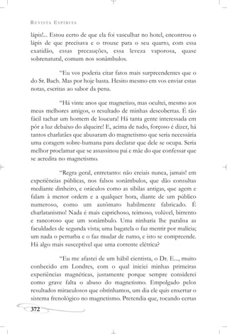 REVISTA ESPÍRITA
372
lápis!... Estou certo de que ela foi vasculhar no hotel, encontrou o
lápis de que precisava e o trouxe para o seu quarto, com essa
exatidão, essas precauções, essa leveza vaporosa, quase
sobrenatural, comum nos sonâmbulos.
“Eu vos poderia citar fatos mais surpreendentes que o
do Sr. Bach. Mas por hoje basta. Hesito mesmo em vos enviar estas
notas, escritas ao sabor da pena.
“Há vinte anos que magnetizo, mas ocultei, mesmo aos
meus melhores amigos, o resultado de minhas descobertas. É tão
fácil tachar um homem de loucura! Há tanta gente interessada em
pôr a luz debaixo do alqueire! E, acima de tudo, forçoso é dizer, há
tantos charlatães que abusaram do magnetismo que seria necessária
uma coragem sobre-humana para declarar que dele se ocupa. Seria
melhor proclamar que se assassinou pai e mãe do que confessar que
se acredita no magnetismo.
“Regra geral, entretanto: não creiais nunca, jamais! em
experiências públicas, nos falsos sonâmbulos, que dão consultas
mediante dinheiro, e oráculos como as sibilas antigas, que agem e
falam à menor ordem e a qualquer hora, diante de um público
numeroso, como um autômato habilmente fabricado. É
charlatanismo! Nada é mais caprichoso, teimoso, volúvel, birrento
e rancoroso que um sonâmbulo. Uma ninharia lhe paralisa as
faculdades de segunda vista; uma bagatela o faz mentir por malícia;
um nada o perturba e o faz mudar de rumo, e isto se compreende.
Há algo mais susceptível que uma corrente elétrica?
“Eu me afastei de um hábil cientista, o Dr. E..., muito
conhecido em Londres, com o qual iniciei minhas primeiras
experiências magnéticas, justamente porque sempre considerei
como grave falta o abuso do magnetismo. Empolgado pelos
resultados miraculosos que obtínhamos, um dia ele quis enxertar o
sistema frenológico no magnetismo. Pretendia que, tocando certas
 