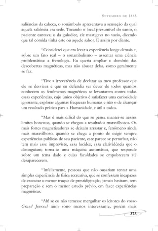 SETEMBRO DE 1865
373
saliências da cabeça, o sonâmbulo apresentava a sensação da qual
aquela saliência era sede. Tocando o local presumível do canto, o
paciente cantava; o da gulodice, ele mastigava no vazio, dizendo
que tal comida tinha este ou aquele sabor. E assim por diante.
“Considerei que era levar a experiência longe demais e,
sobre um fato real – o sonambulismo – assentar uma ciência
problemática: a frenologia. Eu queria ampliar o domínio das
descobertas magnéticas, mas não abusar delas, como geralmente
se faz.
“Tive a irreverência de declarar ao meu professor que
ele se desviava e que eu defendia ser dever de todos quantos
conhecem os fenômenos magnéticos se levantarem contra todas
essas experiências, cujo único objetivo é satisfazer uma curiosidade
ignorante, explorar algumas fraquezas humanas e não o de alcançar
um resultado prático para a Humanidade, e útil a todos.
“Mas é mais difícil do que se pensa manter-se nesses
limites honestos, quando se chegou a resultados maravilhosos. Os
mais fortes magnetizadores se deixam arrastar e, fenômeno ainda
mais maravilhoso, quando se chega a ponto de exigir sempre
experiências públicas de seu paciente, este parece se perturbar, não
tem mais esse imprevisto, essa lucidez, essa clarividência que o
distinguiam; torna-se uma máquina automática, que responde
sobre um tema dado e cujas faculdades se empobrecem até
desaparecerem.
“Infelizmente, pessoas que não ousariam tentar uma
simples experiência de física recreativa, que se confessam incapazes
de executar o menor truque de prestidigitação, jamais hesitam, sem
preparação e sem o menor estudo prévio, em fazer experiências
magnéticas.
“Ah! se eu não temesse mergulhar os leitores do vosso
Grand Journal num sono menos interessante, porém mais
 