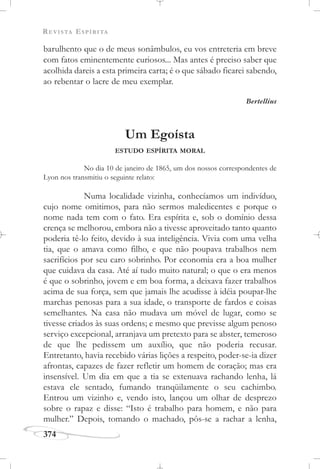 REVISTA ESPÍRITA
374
barulhento que o de meus sonâmbulos, eu vos entreteria em breve
com fatos eminentemente curiosos... Mas antes é preciso saber que
acolhida dareis a esta primeira carta; é o que sábado ficarei sabendo,
ao rebentar o lacre de meu exemplar.
Bertellius
Um Egoísta
ESTUDO ESPÍRITA MORAL
No dia 10 de janeiro de 1865, um dos nossos correspondentes de
Lyon nos transmitiu o seguinte relato:
Numa localidade vizinha, conhecíamos um indivíduo,
cujo nome omitimos, para não sermos maledicentes e porque o
nome nada tem com o fato. Era espírita e, sob o domínio dessa
crença se melhorou, embora não a tivesse aproveitado tanto quanto
poderia tê-lo feito, devido à sua inteligência. Vivia com uma velha
tia, que o amava como filho, e que não poupava trabalhos nem
sacrifícios por seu caro sobrinho. Por economia era a boa mulher
que cuidava da casa. Até aí tudo muito natural; o que o era menos
é que o sobrinho, jovem e em boa forma, a deixava fazer trabalhos
acima de sua força, sem que jamais lhe acudisse à idéia poupar-lhe
marchas penosas para a sua idade, o transporte de fardos e coisas
semelhantes. Na casa não mudava um móvel de lugar, como se
tivesse criados às suas ordens; e mesmo que previsse algum penoso
serviço excepcional, arranjava um pretexto para se abster, temeroso
de que lhe pedissem um auxílio, que não poderia recusar.
Entretanto, havia recebido várias lições a respeito, poder-se-ia dizer
afrontas, capazes de fazer refletir um homem de coração; mas era
insensível. Um dia em que a tia se extenuava rachando lenha, lá
estava ele sentado, fumando tranqüilamente o seu cachimbo.
Entrou um vizinho e, vendo isto, lançou um olhar de desprezo
sobre o rapaz e disse: “Isto é trabalho para homem, e não para
mulher.” Depois, tomando o machado, pôs-se a rachar a lenha,
 