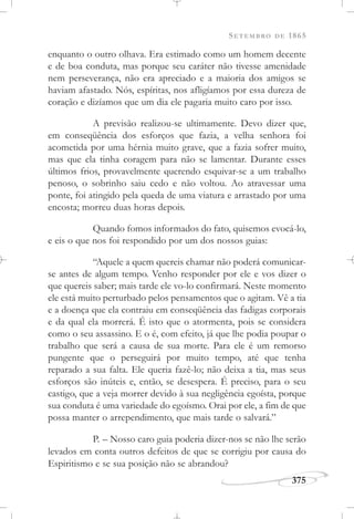 SETEMBRO DE 1865
375
enquanto o outro olhava. Era estimado como um homem decente
e de boa conduta, mas porque seu caráter não tivesse amenidade
nem perseverança, não era apreciado e a maioria dos amigos se
haviam afastado. Nós, espíritas, nos afligíamos por essa dureza de
coração e dizíamos que um dia ele pagaria muito caro por isso.
A previsão realizou-se ultimamente. Devo dizer que,
em conseqüência dos esforços que fazia, a velha senhora foi
acometida por uma hérnia muito grave, que a fazia sofrer muito,
mas que ela tinha coragem para não se lamentar. Durante esses
últimos frios, provavelmente querendo esquivar-se a um trabalho
penoso, o sobrinho saiu cedo e não voltou. Ao atravessar uma
ponte, foi atingido pela queda de uma viatura e arrastado por uma
encosta; morreu duas horas depois.
Quando fomos informados do fato, quisemos evocá-lo,
e eis o que nos foi respondido por um dos nossos guias:
“Aquele a quem quereis chamar não poderá comunicar-
se antes de algum tempo. Venho responder por ele e vos dizer o
que quereis saber; mais tarde ele vo-lo confirmará. Neste momento
ele está muito perturbado pelos pensamentos que o agitam. Vê a tia
e a doença que ela contraiu em conseqüência das fadigas corporais
e da qual ela morrerá. É isto que o atormenta, pois se considera
como o seu assassino. E o é, com efeito, já que lhe podia poupar o
trabalho que será a causa de sua morte. Para ele é um remorso
pungente que o perseguirá por muito tempo, até que tenha
reparado a sua falta. Ele queria fazê-lo; não deixa a tia, mas seus
esforços são inúteis e, então, se desespera. É preciso, para o seu
castigo, que a veja morrer devido à sua negligência egoísta, porque
sua conduta é uma variedade do egoísmo. Orai por ele, a fim de que
possa manter o arrependimento, que mais tarde o salvará.”
P. – Nosso caro guia poderia dizer-nos se não lhe serão
levados em conta outros defeitos de que se corrigiu por causa do
Espiritismo e se sua posição não se abrandou?
 
