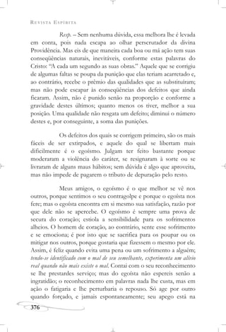 REVISTA ESPÍRITA
376
Resp. – Sem nenhuma dúvida, essa melhora lhe é levada
em conta, pois nada escapa ao olhar perscrutador da divina
Providência. Mas eis de que maneira cada boa ou má ação tem suas
conseqüências naturais, inevitáveis, conforme estas palavras do
Cristo: “A cada um segundo as suas obras.” Aquele que se corrigiu
de algumas faltas se poupa da punição que elas teriam acarretado e,
ao contrário, recebe o prêmio das qualidades que as substituíram;
mas não pode escapar às conseqüências dos defeitos que ainda
ficaram. Assim, não é punido senão na proporção e conforme a
gravidade destes últimos; quanto menos os tiver, melhor a sua
posição. Uma qualidade não resgata um defeito; diminui o número
destes e, por conseguinte, a soma das punições.
Os defeitos dos quais se corrigem primeiro, são os mais
fáceis de ser extirpados, e aquele do qual se libertam mais
dificilmente é o egoísmo. Julgam ter feito bastante porque
moderaram a violência do caráter, se resignaram à sorte ou se
livraram de alguns maus hábitos; sem dúvida é algo que aproveita,
mas não impede de pagarem o tributo de depuração pelo resto.
Meus amigos, o egoísmo é o que melhor se vê nos
outros, porque sentimos o seu contragolpe e porque o egoísta nos
fere; mas o egoísta encontra em si mesmo sua satisfação, razão por
que dele não se apercebe. O egoísmo é sempre uma prova de
secura do coração; estiola a sensibilidade para os sofrimentos
alheios. O homem de coração, ao contrário, sente esse sofrimento
e se emociona; é por isto que se sacrifica para os poupar ou os
mitigar nos outros, porque gostaria que fizessem o mesmo por ele.
Assim, é feliz quando evita uma pena ou um sofrimento a alguém;
tendo-se identificado com o mal de seu semelhante, experimenta um alívio
real quando não mais existe o mal. Contai com o seu reconhecimento
se lhe prestardes serviço; mas do egoísta não espereis senão a
ingratidão; o reconhecimento em palavras nada lhe custa, mas em
ação o fatigaria e lhe perturbaria o repouso. Só age por outro
quando forçado, e jamais espontaneamente; seu apego está na
 