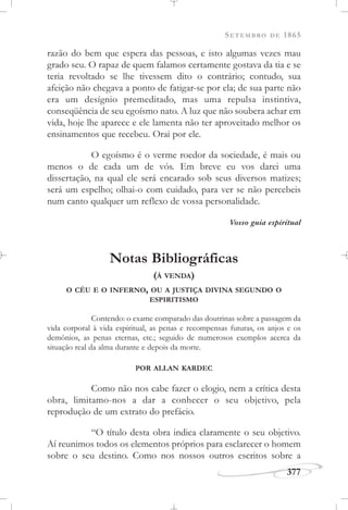 SETEMBRO DE 1865
377
razão do bem que espera das pessoas, e isto algumas vezes mau
grado seu. O rapaz de quem falamos certamente gostava da tia e se
teria revoltado se lhe tivessem dito o contrário; contudo, sua
afeição não chegava a ponto de fatigar-se por ela; de sua parte não
era um desígnio premeditado, mas uma repulsa instintiva,
conseqüência de seu egoísmo nato. A luz que não soubera achar em
vida, hoje lhe aparece e ele lamenta não ter aproveitado melhor os
ensinamentos que recebeu. Orai por ele.
O egoísmo é o verme roedor da sociedade, é mais ou
menos o de cada um de vós. Em breve eu vos darei uma
dissertação, na qual ele será encarado sob seus diversos matizes;
será um espelho; olhai-o com cuidado, para ver se não percebeis
num canto qualquer um reflexo de vossa personalidade.
Vosso guia espiritual
Notas Bibliográficas
(À VENDA)
O CÉU E O INFERNO, OU A JUSTIÇA DIVINA SEGUNDO O
ESPIRITISMO
Contendo: o exame comparado das doutrinas sobre a passagem da
vida corporal à vida espiritual, as penas e recompensas futuras, os anjos e os
demônios, as penas eternas, etc.; seguido de numerosos exemplos acerca da
situação real da alma durante e depois da morte.
POR ALLAN KARDEC
Como não nos cabe fazer o elogio, nem a crítica desta
obra, limitamo-nos a dar a conhecer o seu objetivo, pela
reprodução de um extrato do prefácio.
“O título desta obra indica claramente o seu objetivo.
Aí reunimos todos os elementos próprios para esclarecer o homem
sobre o seu destino. Como nos nossos outros escritos sobre a
 