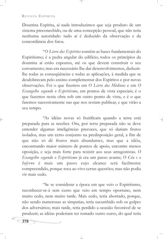 REVISTA ESPÍRITA
378
Doutrina Espírita, aí nada introduzimos que seja produto de um
sistema preconcebido, ou de uma concepção pessoal, que não teria
nenhuma autoridade: tudo aí é deduzido da observação e da
concordância dos fatos.
“O Livro dos Espíritos contém as bases fundamentais do
Espiritismo; é a pedra angular do edifício; todos os princípios da
doutrina aí estão expostos, até os que devem constituir o seu
coroamento; mas era necessário lhe dar desenvolvimentos, deduzir-
lhe todas as conseqüências e todas as aplicações, à medida que se
desdobravam pelo ensino complementar dos Espíritos e por novas
observações. Foi o que fizemos em O Livro dos Médiuns e em O
Evangelho segundo o Espiritismo, em pontos de vista especiais; é o
que fazemos nesta obra sob um outro ponto de vista, e é o que
faremos sucessivamente nas que nos restam publicar, e que virão a
seu tempo.
“As idéias novas só frutificam quando a terra está
preparada para as receber. Ora, por terra preparada não se deve
entender algumas inteligências precoces, que só dariam frutos
isolados, mas um certo conjunto na predisposição geral, a fim de
que não só dê frutos mais abundantes, mas que a idéia,
encontrando maior número de pontos de apoio, encontre menos
oposição, e seja mais forte para resistir aos seus antagonistas. O
Evangelho segundo o Espiritismo já era um passo avante; O Céu e o
Inferno é mais um passo cujo alcance será facilmente
compreendido, porque toca ao vivo certas questões; mas não podia
vir mais cedo.
“Se se considerar a época em que veio o Espiritismo,
reconhecer-se-á sem custo que veio em tempo oportuno, nem
muito cedo, nem muito tarde. Mais cedo, teria abortado, porque,
não sendo numerosas as simpatias, teria sucumbido sob os golpes
dos adversários; mais tarde, teria perdido a ocasião favorável de se
produzir; as idéias poderiam ter tomado outro curso, do qual teria
 