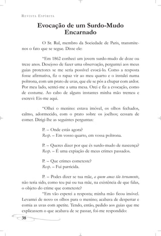 REVISTA ESPÍRITA
38
Evocação de um Surdo-Mudo
Encarnado
O Sr. Rul, membro da Sociedade de Paris, transmite-
nos o fato que se segue. Disse ele:
“Em 1862 conheci um jovem surdo-mudo de doze ou
treze anos. Desejoso de fazer uma observação, perguntei aos meus
guias protetores se me seria possível evocá-lo. Como a resposta
fosse afirmativa, fiz o rapaz vir ao meu quarto e o instalei numa
poltrona, com um prato de uvas, que ele se pôs a chupar com ardor.
Por meu lado, sentei-me a uma mesa. Orei e fiz a evocação, como
de costume. Ao cabo de alguns instantes minha mão tremeu e
escrevi: Eis-me aqui.
“Olhei o menino: estava imóvel, os olhos fechados,
calmo, adormecido, com o prato sobre os joelhos; cessara de
comer. Dirigi-lhe as seguintes perguntas:
P. – Onde estás agora?
Resp. – Em vosso quarto, em vossa poltrona.
P. – Queres dizer por que és surdo-mudo de nascença?
Resp. – É uma expiação de meus crimes passados.
P. – Que crimes cometeste?
Resp. – Fui parricida.
P. – Podes dizer se tua mãe, a quem amas tão ternamente,
não teria sido, como teu pai ou tua mãe, na existência de que falas,
o objeto do crime que cometeste?
“Em vão esperei a resposta; minha mão ficou imóvel.
Levantei de novo os olhos para o menino; acabava de despertar e
comia as uvas com apetite. Tendo, então, pedido aos guias que me
explicassem o que acabava de se passar, foi-me respondido:
 