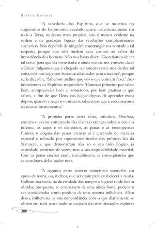 REVISTA ESPÍRITA
380
“A sabedoria dos Espíritos, que se mostrou no
surgimento do Espiritismo, revelado quase instantaneamente em
toda a Terra, na época mais propícia, não é menos evidente na
ordem e na gradação lógicas das revelações complementares
sucessivas. Não depende de ninguém constranger sua vontade a tal
respeito, porque eles não medem seus ensinos ao sabor da
impaciência dos homens. Não nos basta dizer: ‘Gostaríamos de ter
tal coisa’ para que ela fosse dada; e ainda menos nos convém dizer
a Deus: ‘Julgamos que é chegado o momento para nos dardes tal
coisa; nós nos julgamos bastante adiantados para a receber’, porque
seria dizer-lhe: ‘Sabemos melhor que vós o que convém fazer.’ Aos
impacientes os Espíritos respondem: ‘Começai primeiro por saber
bem, compreender bem e, sobretudo, por bem praticar o que
sabeis, a fim de que Deus vos julgue dignos de aprender mais;
depois, quando chegar o momento, saberemos agir e escolheremos
os nossos instrumentos.’
“A primeira parte desta obra, intitulada Doutrina,
contém o exame comparado das diversas crenças sobre o céu e o
inferno, os anjos e os demônios, as penas e as recompensas
futuras; o dogma das penas eternas aí é encarado de maneira
especial e refutado por argumentos tirados das próprias leis da
Natureza, e que demonstram não só o seu lado ilógico, já
assinalado centenas de vezes, mas a sua impossibilidade material.
Com as penas eternas caem, naturalmente, as conseqüências que
se acreditava delas poder tirar.
“A segunda parte encerra numerosos exemplos em
apoio da teoria, ou, melhor, que serviram para estabelecer a teoria.
Colhem sua teoria na diversidade dos tempos e lugares onde foram
obtidas, porquanto, se emanassem de uma única fonte, poderiam
ser consideradas como produto de uma mesma influência. Além
disso, colhem-na na sua concordância com o que diariamente se
obtém em toda parte onde se ocupam das manifestações espíritas
 