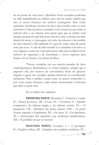SETEMBRO DE 1865
381
de um ponto de vista sério e filosófico. Esses exemplos poderiam
ter sido multiplicados ao infinito, pois não há centro espírita que
não os possa fornecer em notável contingente. Para evitar
repetições fastidiosas, tivemos de fazer uma escolha entre os mais
instrutivos. Cada um desses exemplos é um estudo em que todas as
palavras têm o seu alcance para quem quer que as medite com
atenção, porque de cada lado jorra uma luz sobre a situação da alma
depois da morte, e a passagem, até então tão obscura e tão temida,
da vida corporal à vida espiritual. É o guia do viajor, antes de entrar
num país novo. A vida de além-túmulo aí se desdobra sob todos os
seus aspectos, como um vasto panorama; cada um aí colherá novos
motivos de esperança e de consolação, e novos suportes para
firmar a fé no futuro e na justiça de Deus.
“Nesses exemplos, em sua maioria tomados de fatos
contemporâneos, dissimulamos os nomes próprios, sempre que o
julgamos útil, por motivos de conveniência fáceis de apreciar.
Aqueles a quem tais exemplos podem interessar os reconhecerão
facilmente. Para o público, nomes mais ou menos conhecidos e,
por vezes, muito obscuros, nada teriam acrescentado à instrução
que deles se pode tirar.
Eis os títulos dos capítulos:
PRIMEIRA PARTE. Doutrina. I – O porvir e o nada.
II – Temor da morte. III – O céu. IV – O inferno. V – Quadro
comparativo do inferno pagão e do inferno cristão. VI – O
purgatório. VII – Doutrina das penas eternas. VIII – As penas
futuras segundo o Espiritismo. IX – Os anjos. X – Os demônios.
XI – Intervenção dos demônios nas modernas manifestações.
XII – É proibido evocar os mortos?
SEGUNDA PARTE. Exemplos. I – A passagem.
II – Espíritos felizes. III – Espíritos em condições medianas. IV –
 