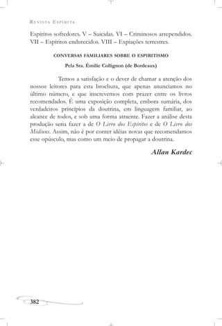 REVISTA ESPÍRITA
382
Espíritos sofredores. V – Suicidas. VI – Criminosos arrependidos.
VII – Espíritos endurecidos. VIII – Expiações terrestres.
CONVERSAS FAMILIARES SOBRE O ESPIRITISMO
Pela Sra. Émilie Collignon (de Bordeaux)
Temos a satisfação e o dever de chamar a atenção dos
nossos leitores para esta brochura, que apenas anunciamos no
último número, e que inscrevemos com prazer entre os livros
recomendados. É uma exposição completa, embora sumária, dos
verdadeiros princípios da doutrina, em linguagem familiar, ao
alcance de todos, e sob uma forma atraente. Fazer a análise desta
produção seria fazer a de O Livro dos Espíritos e de O Livro dos
Médiuns. Assim, não é por conter idéias novas que recomendamos
esse opúsculo, mas como um meio de propagar a doutrina.
Allan Kardec
 