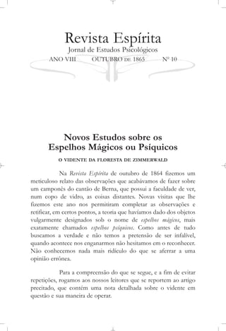 Revista Espírita
Jornal de Estudos Psicológicos
ANO VIII OUTUBRO DE 1865 No
10
Novos Estudos sobre os
Espelhos Mágicos ou Psíquicos
O VIDENTE DA FLORESTA DE ZIMMERWALD
Na Revista Espírita de outubro de 1864 fizemos um
meticuloso relato das observações que acabávamos de fazer sobre
um camponês do cantão de Berna, que possui a faculdade de ver,
num copo de vidro, as coisas distantes. Novas visitas que lhe
fizemos este ano nos permitiram completar as observações e
retificar, em certos pontos, a teoria que havíamos dado dos objetos
vulgarmente designados sob o nome de espelhos mágicos, mais
exatamente chamados espelhos psíquicos. Como antes de tudo
buscamos a verdade e não temos a pretensão de ser infalível,
quando acontece nos enganarmos não hesitamos em o reconhecer.
Não conhecemos nada mais ridículo do que se aferrar a uma
opinião errônea.
Para a compreensão do que se segue, e a fim de evitar
repetições, rogamos aos nossos leitores que se reportem ao artigo
precitado, que contém uma nota detalhada sobre o vidente em
questão e sua maneira de operar.
 
