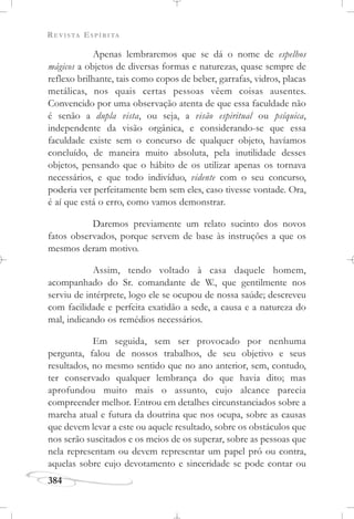 REVISTA ESPÍRITA
384
Apenas lembraremos que se dá o nome de espelhos
mágicos a objetos de diversas formas e naturezas, quase sempre de
reflexo brilhante, tais como copos de beber, garrafas, vidros, placas
metálicas, nos quais certas pessoas vêem coisas ausentes.
Convencido por uma observação atenta de que essa faculdade não
é senão a dupla vista, ou seja, a visão espiritual ou psíquica,
independente da visão orgânica, e considerando-se que essa
faculdade existe sem o concurso de qualquer objeto, havíamos
concluído, de maneira muito absoluta, pela inutilidade desses
objetos, pensando que o hábito de os utilizar apenas os tornava
necessários, e que todo indivíduo, vidente com o seu concurso,
poderia ver perfeitamente bem sem eles, caso tivesse vontade. Ora,
é aí que está o erro, como vamos demonstrar.
Daremos previamente um relato sucinto dos novos
fatos observados, porque servem de base às instruções a que os
mesmos deram motivo.
Assim, tendo voltado à casa daquele homem,
acompanhado do Sr. comandante de W., que gentilmente nos
serviu de intérprete, logo ele se ocupou de nossa saúde; descreveu
com facilidade e perfeita exatidão a sede, a causa e a natureza do
mal, indicando os remédios necessários.
Em seguida, sem ser provocado por nenhuma
pergunta, falou de nossos trabalhos, de seu objetivo e seus
resultados, no mesmo sentido que no ano anterior, sem, contudo,
ter conservado qualquer lembrança do que havia dito; mas
aprofundou muito mais o assunto, cujo alcance parecia
compreender melhor. Entrou em detalhes circunstanciados sobre a
marcha atual e futura da doutrina que nos ocupa, sobre as causas
que devem levar a este ou aquele resultado, sobre os obstáculos que
nos serão suscitados e os meios de os superar, sobre as pessoas que
nela representam ou devem representar um papel pró ou contra,
aquelas sobre cujo devotamento e sinceridade se pode contar ou
 