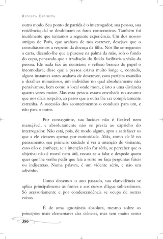 REVISTA ESPÍRITA
386
outro modo. Seu ponto de partida é o interrogador, sua pessoa, sua
residência; daí se desdobram os fatos consecutivos. Também foi
inutilmente que tentamos a seguinte experiência. Um dos nossos
amigos de Paris, que acabava de nos escrever, desejava que o
consultássemos a respeito da doença da filha. Nós lhe entregamos
a carta, dizendo-lhe que a pusesse na palma da mão, sob o fundo
do copo, pensando que a irradiação do fluido facilitaria a visão da
pessoa. Ele nada fez: ao contrário, o reflexo branco do papel o
incomodava; disse que a pessoa estava muito longe e, contudo,
alguns instantes antes acabava de descrever, com perfeita exatidão
e detalhes minuciosos, um indivíduo no qual absolutamente não
pensávamos, bem como o local onde mora, e isto a uma distância
quatro vezes maior. Mas esta pessoa estava envolvida no assunto
que nos dizia respeito, ao passo que a outra lhe era completamente
estranha. A sucessão dos acontecimentos o conduzia para um, e
não para o outro.
Por conseguinte, sua lucidez não é flexível nem
manejável, e absolutamente não se presta ao capricho do
interrogador. Não está, pois, de modo algum, apto a satisfazer os
que a ele viessem apenas por curiosidade. Aliás, como ele lê no
pensamento, seu primeiro cuidado é ver a intenção do visitante,
caso não o conheça; se a intenção não for séria, se perceber que o
objetivo não é moral nem útil, recusa-se a falar e despede quem
quer que lhe venha pedir que leia a sorte ou faça perguntas fúteis
ou indiscretas. Numa palavra, é um vidente sério, e não um
adivinho.
Como dissemos o ano passado, sua clarividência se
aplica principalmente às fontes e aos cursos d’água subterrâneos.
Só acessoriamente e por condescendência se ocupa de outras
coisas.
É de uma ignorância absoluta, mesmo sobre os
princípios mais elementares das ciências, mas tem muito senso
 