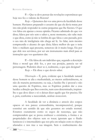 REVISTA ESPÍRITA
388
P. – Que se deve pensar das revelações espontâneas que
hoje nos fez o vidente da floresta?
Resp. – Quisemos dar-vos uma prova da faculdade desse
homem. Havíamos preparado o assunto de que ele devia tratar; por
isto não pôde responder às outras perguntas que lhe fizestes. O que
vos falou era apenas a nossa opinião. Ficastes admirado do que vos
disse; falava por nós sem o saber e, neste momento, não sabe mais
o que disse, como já não se lembra do que falou o ano passado, pois
o seu raio de inteligência não chega até lá. Ao falar, nem mesmo
compreendia o alcance do que dizia; falava melhor do que o teria
feito o médium aqui presente, temeroso de ir muito longe. Eis por
que dele nos servimos, por ser um instrumento mais dócil para as
instruções que vos queríamos dar.
P. – Ele falou de um indivíduo que, segundo a descrição
física e moral que dele fez, e por sua posição, parecia ser tal
personagem. Poderíeis dizer se é, realmente, a que quis designar?
Resp. – Ele disse o que deveis saber.
Observação – É, pois, evidente que à faculdade natural
desse homem se alia a mediunidade, ao menos acidentalmente, se
não de maneira permanente; ou seja, a lucidez lhe é pessoal e não
uma questão de Espíritos, mas os Espíritos podem dar a essa
lucidez a direção que lhes convém, num caso determinado, inspirar-
lhe o que deve dizer e só o deixar dizer aquilo que for preciso. Ele
é, pois, conforme a necessidade, médium inconsciente.
A faculdade de ver a distância e através dos corpos
opacos só nos parece extraordinária, incompreensível, porque
constitui um sentido de que não gozamos no estado normal.
Estamos exatamente como os cegos de nascença, que não
compreendem que se possa conhecer a existência, a forma e as
propriedades dos objetos sem os tocar; ignoram que o fluido
luminoso é o intermediário que nos põe em relação com os objetos
afastados e nos traz a sua imagem. Sem o conhecimento das
 