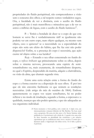 OUTUBRO DE 1865
389
propriedades do fluido perispiritual, não compreendemos a visão
sem o concurso dos olhos; a tal respeito somos verdadeiros cegos.
Ora, a faculdade de ver a distância, com o auxílio do fluido
perispiritual, não é mais maravilhosa e miraculosa que a de ver os
astros a milhões de léguas, com o auxílio do fluido luminoso25
.
P. – Teríeis a bondade de dizer se o copo de que este
homem se serve lhe é verdadeiramente útil? se igualmente não
poderia ver em outro copo, num objeto qualquer, ou mesmo sem
objeto, caso o quisesse? se a necessidade ou a especialidade do
copo não seria um efeito do hábito, que lhe faz crer não poder
dispensá-lo? Enfim, se a presença do copo é necessária, que ação
exerce tal objeto sobre a sua lucidez?
Resp. – Estando o seu olhar concentrado no fundo do
copo, o reflexo brilhante age primeiramente sobre os olhos, depois
sobre o sistema nervoso, provocando uma espécie de semi-
sonambulismo ou, mais exatamente, de sonambulismo desperto,
no qual o Espírito, desprendido da matéria, adquire a clarividência,
ou visão da alma, que chamais segunda vista.
Existe uma certa relação entre a forma do fundo do
copo e a forma exterior ou a disposição de seus olhos. É por isto
que ele não encontra facilmente os que reúnem as condições
necessárias. (vide artigo do mês de outubro de 1864). Embora
aparentemente os copos vos sejam semelhantes, há no poder
refletor e no modo de irradiação, segundo a forma, a espessura e a
qualidade, nuanças que não podeis apreciar, e que são adequadas ao
seu organismo individual.
25 Neste momento o Siècle publica, sob o título de A dupla vista, um
interessantíssimo romance-folhetim de Élie Berthet. Na hora atual
vem a propósito. Há cerca de dois anos o Sr. Xavier Saintine tinha
publicado no Constitutionnel, sob o título de A segunda vista, uma série
de fatos baseados na pluralidade das existências e nas relações
espontâneas que se estabelecem entre vivos e mortos. É assim que a
literatura ajuda a vulgarização das idéias novas. Aí só falta a palavra
Espiritismo.
 
