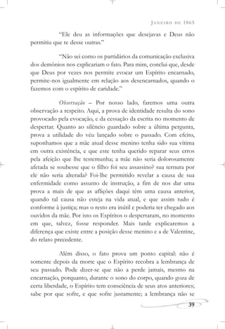 JANEIRO DE 1865
39
“Ele deu as informações que desejavas e Deus não
permitiu que te desse outras.”
“Não sei como os partidários da comunicação exclusiva
dos demônios nos explicariam o fato. Para mim, conclui que, desde
que Deus por vezes nos permite evocar um Espírito encarnado,
permite-nos igualmente em relação aos desencarnados, quando o
fazemos com o espírito de caridade.”
Observação – Por nosso lado, faremos uma outra
observação a respeito. Aqui, a prova de identidade resulta do sono
provocado pela evocação, e da cessação da escrita no momento de
despertar. Quanto ao silêncio guardado sobre a última pergunta,
prova a utilidade do véu lançado sobre o passado. Com efeito,
suponhamos que a mãe atual desse menino tenha sido sua vítima
em outra existência, e que este tenha querido reparar seus erros
pela afeição que lhe testemunha; a mãe não seria dolorosamente
afetada se soubesse que o filho foi seu assassino? sua ternura por
ele não seria alterada? Foi-lhe permitido revelar a causa de sua
enfermidade como assunto de instrução, a fim de nos dar uma
prova a mais de que as aflições daqui têm uma causa anterior,
quando tal causa não esteja na vida atual, e que assim tudo é
conforme à justiça; mas o resto era inútil e poderia ter chegado aos
ouvidos da mãe. Por isto os Espíritos o despertaram, no momento
em que, talvez, fosse responder. Mais tarde explicaremos a
diferença que existe entre a posição desse menino e a de Valentine,
do relato precedente.
Além disso, o fato prova um ponto capital: não é
somente depois da morte que o Espírito recobra a lembrança de
seu passado. Pode dizer-se que não a perde jamais, mesmo na
encarnação, porquanto, durante o sono do corpo, quando goza de
certa liberdade, o Espírito tem consciência de seus atos anteriores;
sabe por que sofre, e que sofre justamente; a lembrança não se
 