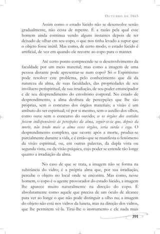 OUTUBRO DE 1865
391
Assim como o estado lúcido não se desenvolve senão
gradualmente, não cessa de repente. É a razão pela qual esse
homem ainda continua vendo alguns instantes depois de ter
deixado de olhar em seu copo, o que nos tinha levado a supor que
o objeto fosse inútil. Mas como, de certo modo, o estado lúcido é
artificial, de vez em quando ele recorre ao copo para o manter.
Até certo ponto compreende-se o desenvolvimento da
faculdade por um meio material; mas como a imagem de uma
pessoa distante pode apresentar-se num copo? Só o Espiritismo
pode resolver este problema, pelo conhecimento que dá da
natureza da alma, de suas faculdades, das propriedades de seu
invólucro perispiritual, de sua irradiação, de seu poder emancipador
e de seu desprendimento do envoltório corporal. No estado de
desprendimento, a alma desfruta de percepções que lhe são
próprias, sem o concurso dos órgãos materiais; a visão é um
atributo do ser espiritual; vê por si mesmo, sem o auxílio dos olhos,
como ouve sem o concurso do ouvido; se os órgãos dos sentidos
fossem indispensáveis às percepções da alma, seguir-se-ia que, depois da
morte, não tendo mais a alma esses órgãos, seria surda e cega. O
desprendimento completo, que ocorre após a morte, produz-se
parcialmente durante a vida, e é então que se manifesta o fenômeno
da visão espiritual, ou, em outras palavras, da dupla vista ou
segunda vista, ou da visão psíquica, cujo poder se estende tão longe
quanto a irradiação da alma.
No caso de que se trata, a imagem não se forma na
substância do vidro; é a própria alma que, por sua irradiação,
percebe o objeto no local onde se encontra. Mas como, nesse
homem, o copo é o agente provocador do estado lúcido, a imagem
lhe aparece muito naturalmente na direção do copo. É
absolutamente como aquele que precisa de um óculo de alcance
para ver ao longe o que não pode distinguir a olho nu; a imagem
do objeto não está nos vidros da luneta, mas na direção dos vidros,
que lhe permitem vê-la. Tirai-lhe o instrumento e ele nada mais
 