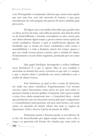 REVISTA ESPÍRITA
392
verá. Prosseguindo a comparação, diremos que, assim como aquele
que tem uma boa vista não necessita de lunetas, o que goza
naturalmente da visão psíquica não precisa de meios artificiais para
provocá-la.
Há alguns anos, um médico descobriu que, pondo entre
os olhos, na base do nariz, uma rolha de garrafa, uma bola de cristal
ou de metal brilhante, e fazendo convergirem os raios visuais para
esse objeto durante algum tempo, a pessoa entrava numa espécie de
estado cataléptico, durante o qual se manifestavam algumas das
faculdades que se notam em certos sonâmbulos, entre outras a
insensibilidade e a visão a distância, através dos corpos opacos, e
que esse estado cessava pouco a pouco, após a retirada do objeto.
Evidentemente era um efeito magnético, produzido por um corpo
inerte.
Que papel fisiológico desempenha o reflexo brilhante
nesse fenômeno? É o que se ignora. Mas, se essa condição é
necessária na maioria dos casos, constatou-se que não o é sempre,
e que o mesmo efeito é produzido em certos indivíduos com o
auxílio de objetos foscos.
Este fenômeno, ao qual se deu o nome de hipnotismo,
fez ruído nos meios científicos. Experimentaram. Uns tiveram
sucesso, outros fracassaram, como devia ser, pois nem todos os
pacientes tinham a mesma aptidão. Certamente valia a pena estudar
a coisa, fosse ainda excepcional; mas – é lamentável dizer – desde
que perceberam que era uma porta secreta pela qual o magnetismo
e o sonambulismo iriam penetrar, sob uma outra forma e um outro
nome, no santuário da ciência oficial, não mais se cogitou de
hipnotismo. (Vide a Revista Espírita de janeiro de 1860).
Entretanto, jamais a Natureza perde os seus direitos. Se
as leis são desconhecidas por algum tempo, muitas vezes volta à
carga e as apresenta sob formas tão variadas que, mais cedo ou
 