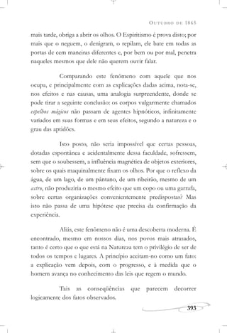 OUTUBRO DE 1865
393
mais tarde, obriga a abrir os olhos. O Espiritismo é prova disto; por
mais que o neguem, o denigram, o repilam, ele bate em todas as
portas de cem maneiras diferentes e, por bem ou por mal, penetra
naqueles mesmos que dele não querem ouvir falar.
Comparando este fenômeno com aquele que nos
ocupa, e principalmente com as explicações dadas acima, nota-se,
nos efeitos e nas causas, uma analogia surpreendente, donde se
pode tirar a seguinte conclusão: os corpos vulgarmente chamados
espelhos mágicos não passam de agentes hipnóticos, infinitamente
variados em suas formas e em seus efeitos, segundo a natureza e o
grau das aptidões.
Isto posto, não seria impossível que certas pessoas,
dotadas espontânea e acidentalmente dessa faculdade, sofressem,
sem que o soubessem, a influência magnética de objetos exteriores,
sobre os quais maquinalmente fixam os olhos. Por que o reflexo da
água, de um lago, de um pântano, de um ribeirão, mesmo de um
astro, não produziria o mesmo efeito que um copo ou uma garrafa,
sobre certas organizações convenientemente predispostas? Mas
isto não passa de uma hipótese que precisa da confirmação da
experiência.
Aliás, este fenômeno não é uma descoberta moderna. É
encontrado, mesmo em nossos dias, nos povos mais atrasados,
tanto é certo que o que está na Natureza tem o privilégio de ser de
todos os tempos e lugares. A princípio aceitam-no como um fato:
a explicação vem depois, com o progresso, e à medida que o
homem avança no conhecimento das leis que regem o mundo.
Tais as conseqüências que parecem decorrer
logicamente dos fatos observados.
 