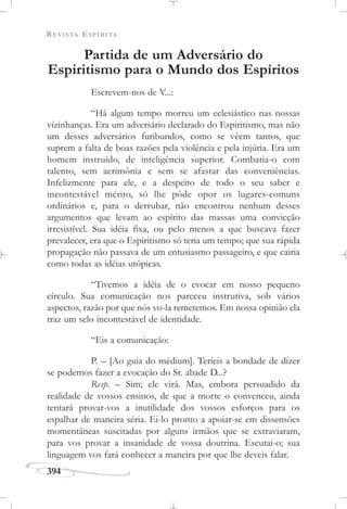REVISTA ESPÍRITA
394
Partida de um Adversário do
Espiritismo para o Mundo dos Espíritos
Escrevem-nos de V...:
“Há algum tempo morreu um eclesiástico nas nossas
vizinhanças. Era um adversário declarado do Espiritismo, mas não
um desses adversários furibundos, como se vêem tantos, que
suprem a falta de boas razões pela violência e pela injúria. Era um
homem instruído, de inteligência superior. Combatia-o com
talento, sem acrimônia e sem se afastar das conveniências.
Infelizmente para ele, e a despeito de todo o seu saber e
incontestável mérito, só lhe pôde opor os lugares-comuns
ordinários e, para o derrubar, não encontrou nenhum desses
argumentos que levam ao espírito das massas uma convicção
irresistível. Sua idéia fixa, ou pelo menos a que buscava fazer
prevalecer, era que o Espiritismo só teria um tempo; que sua rápida
propagação não passava de um entusiasmo passageiro, e que cairia
como todas as idéias utópicas.
“Tivemos a idéia de o evocar em nosso pequeno
círculo. Sua comunicação nos pareceu instrutiva, sob vários
aspectos, razão por que nós vo-la remetemos. Em nossa opinião ela
traz um selo incontestável de identidade.
“Eis a comunicação:
P. – [Ao guia do médium]. Teríeis a bondade de dizer
se podemos fazer a evocação do Sr. abade D...?
Resp. – Sim; ele virá. Mas, embora persuadido da
realidade de vossos ensinos, de que a morte o convenceu, ainda
tentará provar-vos a inutilidade dos vossos esforços para os
espalhar de maneira séria. Ei-lo pronto a apoiar-se em dissensões
momentâneas suscitadas por alguns irmãos que se extraviaram,
para vos provar a insanidade de vossa doutrina. Escutai-o; sua
linguagem vos fará conhecer a maneira por que lhe deveis falar.
 