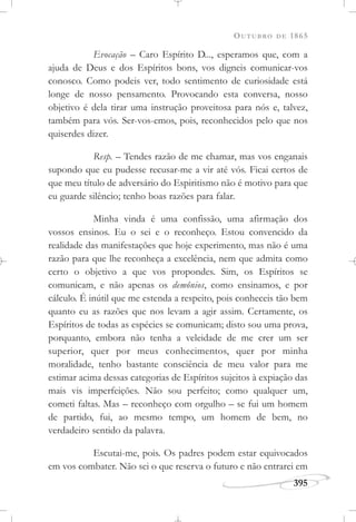 OUTUBRO DE 1865
395
Evocação – Caro Espírito D..., esperamos que, com a
ajuda de Deus e dos Espíritos bons, vos digneis comunicar-vos
conosco. Como podeis ver, todo sentimento de curiosidade está
longe de nosso pensamento. Provocando esta conversa, nosso
objetivo é dela tirar uma instrução proveitosa para nós e, talvez,
também para vós. Ser-vos-emos, pois, reconhecidos pelo que nos
quiserdes dizer.
Resp. – Tendes razão de me chamar, mas vos enganais
supondo que eu pudesse recusar-me a vir até vós. Ficai certos de
que meu título de adversário do Espiritismo não é motivo para que
eu guarde silêncio; tenho boas razões para falar.
Minha vinda é uma confissão, uma afirmação dos
vossos ensinos. Eu o sei e o reconheço. Estou convencido da
realidade das manifestações que hoje experimento, mas não é uma
razão para que lhe reconheça a excelência, nem que admita como
certo o objetivo a que vos propondes. Sim, os Espíritos se
comunicam, e não apenas os demônios, como ensinamos, e por
cálculo. É inútil que me estenda a respeito, pois conheceis tão bem
quanto eu as razões que nos levam a agir assim. Certamente, os
Espíritos de todas as espécies se comunicam; disto sou uma prova,
porquanto, embora não tenha a veleidade de me crer um ser
superior, quer por meus conhecimentos, quer por minha
moralidade, tenho bastante consciência de meu valor para me
estimar acima dessas categorias de Espíritos sujeitos à expiação das
mais vis imperfeições. Não sou perfeito; como qualquer um,
cometi faltas. Mas – reconheço com orgulho – se fui um homem
de partido, fui, ao mesmo tempo, um homem de bem, no
verdadeiro sentido da palavra.
Escutai-me, pois. Os padres podem estar equivocados
em vos combater. Não sei o que reserva o futuro e não entrarei em
 