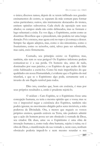 OUTUBRO DE 1865
397
o único; diversos ramos, depois de se terem infiltrado nos grandes
ensinamentos do centro, se separam da mãe comum para formar
seitas particulares; outros, não inteiramente destacados do tronco,
emitem opiniões subversivas. Cada chefe de oposição tem seus
aliados; os campos ainda não estão delineados, mas se formam e
logo rebentará a cisão. Eu vos digo, o Espiritismo, assim como as
doutrinas filosóficas que o precederam, não poderia ter uma longa
duração. Foi e cresceu, mas agora está no topo e já começa a descer.
Sempre faz alguns adeptos, mas, como o são-simonismo, como o
fourierismo, como os teósofos, cairá, talvez para ser substituído,
mas cairá, creio firmemente.
Contudo, seu princípio existe: os Espíritos; mas,
também, não tem os seus perigos? Os Espíritos inferiores podem
comunicar-se: é a sua perda. Os homens são, antes de tudo,
dominados por suas paixões, e os Espíritos de que acabo de falar
estão habituados a excitá-los. Como há mais imperfeições do que
qualidades em nossa Humanidade, é evidente que o Espírito do mal
triunfará, e que se o Espiritismo algo pode, certamente será a
invasão de um flagelo terrível para todos.
Dito isto, concluo que, bom em essência, é mau por
seus próprios resultados e, então é prudente rejeitá-lo.
O médium – Caro Espírito, se o Espiritismo fosse uma
concepção humana, eu teria a mesma opinião que a vossa; mas se
vos é impossível negar a existência dos Espíritos, também não
podeis ignorar, no movimento dirigido pelos seres invisíveis, a mão
poderosa da Divindade. Ora, a menos que negueis os vossos
próprios ensinos, quando estáveis na Terra, não podereis admitir
que a ação do homem possa ser um obstáculo à vontade de Deus,
seu criador. De duas, uma: ou o Espiritismo é uma obra de
invenção humana e, como toda obra humana, sujeita à ruína; ou é
obra de Deus, a manifestação da sua vontade e, neste caso, nenhum
obstáculo poderia impedi-lo e nem mesmo retardar o seu
 