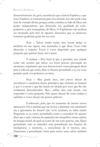 REVISTA ESPÍRITA
398
desenvolvimento. Se, pois, reconheceis que existem Espíritos, e que
esses Espíritos se comunicam para nos instruir, isto não pode estar
fora da vontade divina, porque, então, existiria ao lado de Deus um
poder independente, que destruiria sua qualidade de todo-
poderoso e, por conseguinte, de Deus. O Espiritismo não poderia
ser arruinado pelo fato de algumas dissensões que os interesses
humanos poderiam gerar em seu seio.
Resp. – Talvez tendes razão, meu jovem amigo (o
médium era um rapaz), mas mantenho o que disse. Cesso toda
discussão a respeito. Estou à vossa disposição para qualquer
pergunta que queirais fazer, isto à parte.
O médium – Pois bem! já que o permitis, sem insistir
sobre um assunto que talvez vos fosse penoso prosseguir no
momento, rogaríamos que nos descrevêsseis vossa passagem desta
para a vida em que estais, dizer se ficastes perturbado e se, na vossa
posição atual, vos podemos ser úteis.
Resp. – Mau grado meu, não posso deixar de
reconhecer a excelência desses princípios que ensinam ao homem
o que é a morte e que lhe fazem ter afeição por seres que lhe são
totalmente desconhecidos. Mas... enfim, meu caro jovem, vou
responder à vossa pergunta. Não quero abusar do vosso tempo e
satisfarei o vosso desejo em poucas palavras.
Confessarei, pois, que no momento de morrer estava
apreensivo. Era a matéria que me levava a lamentar esta existência?
era a ignorância do futuro? não vo-lo ocultarei, eu tinha medo!
Perguntais se eu estava perturbado; como o entendeis? Se quereis
dizer que a ação violenta da separação me mergulhou numa espécie
de letargia moral, da qual saí como de um sono penoso, sim, fiquei
perturbado; mas se entendeis uma perturbação nas funções da
inteligência: a memória, a consciência de si mesmo, não.
Entretanto, a perturbação existe para certos seres; talvez também
 