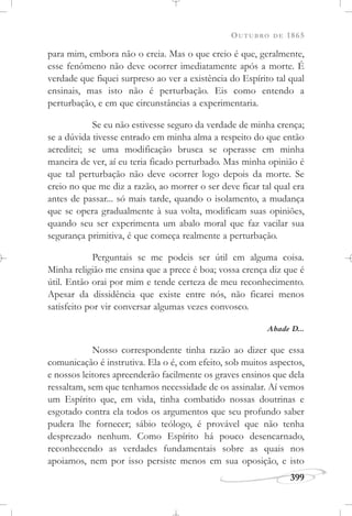 OUTUBRO DE 1865
399
para mim, embora não o creia. Mas o que creio é que, geralmente,
esse fenômeno não deve ocorrer imediatamente após a morte. É
verdade que fiquei surpreso ao ver a existência do Espírito tal qual
ensinais, mas isto não é perturbação. Eis como entendo a
perturbação, e em que circunstâncias a experimentaria.
Se eu não estivesse seguro da verdade de minha crença;
se a dúvida tivesse entrado em minha alma a respeito do que então
acreditei; se uma modificação brusca se operasse em minha
maneira de ver, aí eu teria ficado perturbado. Mas minha opinião é
que tal perturbação não deve ocorrer logo depois da morte. Se
creio no que me diz a razão, ao morrer o ser deve ficar tal qual era
antes de passar... só mais tarde, quando o isolamento, a mudança
que se opera gradualmente à sua volta, modificam suas opiniões,
quando seu ser experimenta um abalo moral que faz vacilar sua
segurança primitiva, é que começa realmente a perturbação.
Perguntais se me podeis ser útil em alguma coisa.
Minha religião me ensina que a prece é boa; vossa crença diz que é
útil. Então orai por mim e tende certeza de meu reconhecimento.
Apesar da dissidência que existe entre nós, não ficarei menos
satisfeito por vir conversar algumas vezes convosco.
Abade D...
Nosso correspondente tinha razão ao dizer que essa
comunicação é instrutiva. Ela o é, com efeito, sob muitos aspectos,
e nossos leitores apreenderão facilmente os graves ensinos que dela
ressaltam, sem que tenhamos necessidade de os assinalar. Aí vemos
um Espírito que, em vida, tinha combatido nossas doutrinas e
esgotado contra ela todos os argumentos que seu profundo saber
pudera lhe fornecer; sábio teólogo, é provável que não tenha
desprezado nenhum. Como Espírito há pouco desencarnado,
reconhecendo as verdades fundamentais sobre as quais nos
apoiamos, nem por isso persiste menos em sua oposição, e isto
 