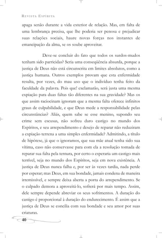 REVISTA ESPÍRITA
40
apaga senão durante a vida exterior de relação. Mas, em falta de
uma lembrança precisa, que lhe poderia ser penosa e prejudicar
suas relações sociais, haure novas forças nos instantes de
emancipação da alma, se os soube aproveitar.
Deve-se concluir do fato que todos os surdos-mudos
tenham sido parricidas? Seria uma conseqüência absurda, porque a
justiça de Deus não está circunscrita em limites absolutos, como a
justiça humana. Outros exemplos provam que esta enfermidade
resulta, por vezes, do mau uso que o indivíduo tenha feito da
faculdade da palavra. Pois que! exclamarão, será justa uma mesma
expiação para duas faltas tão diferentes na sua gravidade? Mas os
que assim raciocinam ignoram que a mesma falta oferece infinitos
graus de culpabilidade, e que Deus mede a responsabilidade pelas
circunstâncias? Aliás, quem sabe se esse menino, supondo seu
crime sem escusas, não sofreu duro castigo no mundo dos
Espíritos, e seu arrependimento e desejo de reparar não reduziram
a expiação terrena a uma simples enfermidade? Admitindo, a título
de hipótese, já que o ignoramos, que sua mãe atual tenha sido sua
vítima, caso não conservasse para com ela a resolução tomada de
reparar sua falta pela ternura, por certo o esperaria um castigo mais
terrível, seja no mundo dos Espíritos, seja em nova existência. A
justiça de Deus nunca falha e, por ser às vezes tardia, nada perde
por esperar; mas Deus, em sua bondade, jamais condena de maneira
irremissível, e sempre deixa aberta a porta do arrependimento. Se
o culpado demora a aproveitá-lo, sofrerá por mais tempo. Assim,
dele sempre depende abreviar os seus sofrimentos. A duração do
castigo é proporcional à duração do endurecimento. É assim que a
justiça de Deus se concilia com sua bondade e seu amor por suas
criaturas.
 