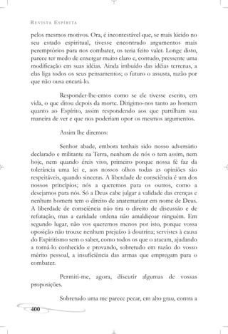 REVISTA ESPÍRITA
400
pelos mesmos motivos. Ora, é incontestável que, se mais lúcido no
seu estado espiritual, tivesse encontrado argumentos mais
peremptórios para nos combater, os teria feito valer. Longe disto,
parece ter medo de enxergar muito claro e, contudo, pressente uma
modificação em suas idéias. Ainda imbuído das idéias terrenas, a
elas liga todos os seus pensamentos; o futuro o assusta, razão por
que não ousa encará-lo.
Responder-lhe-emos como se ele tivesse escrito, em
vida, o que ditou depois da morte. Dirigimo-nos tanto ao homem
quanto ao Espírito, assim respondendo aos que partilham sua
maneira de ver e que nos poderiam opor os mesmos argumentos.
Assim lhe diremos:
Senhor abade, embora tenhais sido nosso adversário
declarado e militante na Terra, nenhum de nós o tem assim, nem
hoje, nem quando éreis vivo, primeiro porque nossa fé faz da
tolerância uma lei e, aos nossos olhos todas as opiniões são
respeitáveis, quando sinceras. A liberdade de consciência é um dos
nossos princípios; nós a queremos para os outros, como a
desejamos para nós. Só a Deus cabe julgar a validade das crenças e
nenhum homem tem o direito de anatematizar em nome de Deus.
A liberdade de consciência não tira o direito de discussão e de
refutação, mas a caridade ordena não amaldiçoar ninguém. Em
segundo lugar, não vos queremos menos por isto, porque vossa
oposição não trouxe nenhum prejuízo à doutrina; servistes à causa
do Espiritismo sem o saber, como todos os que o atacam, ajudando
a torná-lo conhecido e provando, sobretudo em razão do vosso
mérito pessoal, a insuficiência das armas que empregam para o
combater.
Permiti-me, agora, discutir algumas de vossas
proposições.
Sobretudo uma me parece pecar, em alto grau, contra a
 