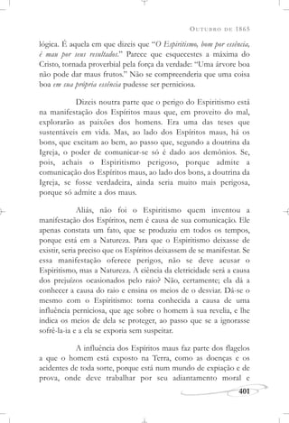OUTUBRO DE 1865
401
lógica. É aquela em que dizeis que “O Espiritismo, bom por essência,
é mau por seus resultados.” Parece que esquecestes a máxima do
Cristo, tornada proverbial pela força da verdade: “Uma árvore boa
não pode dar maus frutos.” Não se compreenderia que uma coisa
boa em sua própria essência pudesse ser perniciosa.
Dizeis noutra parte que o perigo do Espiritismo está
na manifestação dos Espíritos maus que, em proveito do mal,
explorarão as paixões dos homens. Era uma das teses que
sustentáveis em vida. Mas, ao lado dos Espíritos maus, há os
bons, que excitam ao bem, ao passo que, segundo a doutrina da
Igreja, o poder de comunicar-se só é dado aos demônios. Se,
pois, achais o Espiritismo perigoso, porque admite a
comunicação dos Espíritos maus, ao lado dos bons, a doutrina da
Igreja, se fosse verdadeira, ainda seria muito mais perigosa,
porque só admite a dos maus.
Aliás, não foi o Espiritismo quem inventou a
manifestação dos Espíritos, nem é causa de sua comunicação. Ele
apenas constata um fato, que se produziu em todos os tempos,
porque está em a Natureza. Para que o Espiritismo deixasse de
existir, seria preciso que os Espíritos deixassem de se manifestar. Se
essa manifestação oferece perigos, não se deve acusar o
Espiritismo, mas a Natureza. A ciência da eletricidade será a causa
dos prejuízos ocasionados pelo raio? Não, certamente; ela dá a
conhecer a causa do raio e ensina os meios de o desviar. Dá-se o
mesmo com o Espiritismo: torna conhecida a causa de uma
influência perniciosa, que age sobre o homem à sua revelia, e lhe
indica os meios de dela se proteger, ao passo que se a ignorasse
sofrê-la-ia e a ela se exporia sem suspeitar.
A influência dos Espíritos maus faz parte dos flagelos
a que o homem está exposto na Terra, como as doenças e os
acidentes de toda sorte, porque está num mundo de expiação e de
prova, onde deve trabalhar por seu adiantamento moral e
 