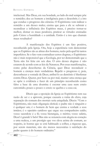 REVISTA ESPÍRITA
402
intelectual. Mas Deus, em sua bondade, ao lado do mal sempre põe
o remédio; deu ao homem a inteligência para o descobrir; é a isto
que conduz o progresso das ciências. O Espiritismo vem indicar o
remédio a um desses males; ensina que para a ele se subtrair e
neutralizar a influência dos Espíritos maus, é preciso tornar-se
melhor, domar os maus pendores, praticar as virtudes ensinadas
pelo Cristo: a humildade e a caridade. Então é a isto que chamais
maus resultados?
A manifestação dos Espíritos é um fato positivo,
reconhecido pela Igreja. Ora, hoje a experiência vem demonstrar
que os Espíritos são as almas dos homens, razão pela qual há tantos
imperfeitos. Se o fato vem contradizer certos dogmas, o Espiritismo
não é mais responsável que a Geologia, por ter demonstrado que a
Terra não foi feita em seis dias. O erro desses dogmas é não
estarem de acordo com as leis da Natureza. Por essas manifestações,
como pelas descobertas da Ciência, quer Deus reconduzir o
homem a crenças mais verdadeiras. Repelir o progresso é, pois,
desconhecer a vontade de Deus; atribuí-lo ao demônio é blasfemar
contra Deus. Querer, por bem ou por mal, manter uma crença que
se opõe à evidência e fazer de um princípio reconhecido como
falso a base de uma doutrina é escorar uma casa num esteio
carcomido; pouco a pouco o esteio se quebra e a casa cai.
Dizeis que a oposição da Igreja ao Espiritismo tem sua
razão de ser e a aprovais, porque causaria a ruína do clero, cuja
separação do comum dos mortais seria aniquilada. Dizeis: “Com o
Espiritismo, não mais oligarquia clerical; o padre não é ninguém e
é qualquer um; é o homem de bem que ensina a verdade a seus
irmãos; é o operário caridoso que ergue seu companheiro caído;
vosso sacerdote é a fé; vossa hierarquia, o mérito; vosso salário,
Deus! é grande! é belo! Mas não se renuncia com alegria no coração
a uma realeza, a um prestígio que vos eleva acima do comum, ao
respeito, às honras que se está habituado a colher, a riquezas que,
por serem materiais, não são menos necessárias à satisfação do
padre quanto à do homem ordinário.”
 