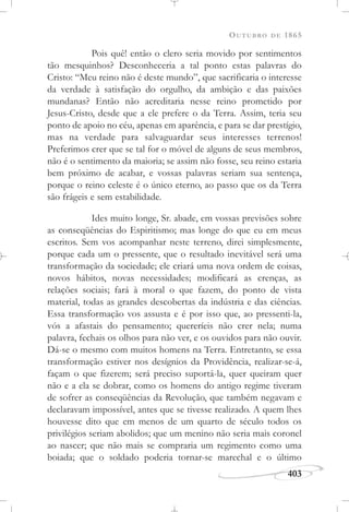 OUTUBRO DE 1865
403
Pois quê! então o clero seria movido por sentimentos
tão mesquinhos? Desconheceria a tal ponto estas palavras do
Cristo: “Meu reino não é deste mundo”, que sacrificaria o interesse
da verdade à satisfação do orgulho, da ambição e das paixões
mundanas? Então não acreditaria nesse reino prometido por
Jesus-Cristo, desde que a ele prefere o da Terra. Assim, teria seu
ponto de apoio no céu, apenas em aparência, e para se dar prestígio,
mas na verdade para salvaguardar seus interesses terrenos!
Preferimos crer que se tal for o móvel de alguns de seus membros,
não é o sentimento da maioria; se assim não fosse, seu reino estaria
bem próximo de acabar, e vossas palavras seriam sua sentença,
porque o reino celeste é o único eterno, ao passo que os da Terra
são frágeis e sem estabilidade.
Ides muito longe, Sr. abade, em vossas previsões sobre
as conseqüências do Espiritismo; mas longe do que eu em meus
escritos. Sem vos acompanhar neste terreno, direi simplesmente,
porque cada um o pressente, que o resultado inevitável será uma
transformação da sociedade; ele criará uma nova ordem de coisas,
novos hábitos, novas necessidades; modificará as crenças, as
relações sociais; fará à moral o que fazem, do ponto de vista
material, todas as grandes descobertas da indústria e das ciências.
Essa transformação vos assusta e é por isso que, ao pressenti-la,
vós a afastais do pensamento; quereríeis não crer nela; numa
palavra, fechais os olhos para não ver, e os ouvidos para não ouvir.
Dá-se o mesmo com muitos homens na Terra. Entretanto, se essa
transformação estiver nos desígnios da Providência, realizar-se-á,
façam o que fizerem; será preciso suportá-la, quer queiram quer
não e a ela se dobrar, como os homens do antigo regime tiveram
de sofrer as conseqüências da Revolução, que também negavam e
declaravam impossível, antes que se tivesse realizado. A quem lhes
houvesse dito que em menos de um quarto de século todos os
privilégios seriam abolidos; que um menino não seria mais coronel
ao nascer; que não mais se compraria um regimento como uma
boiada; que o soldado poderia tornar-se marechal e o último
 