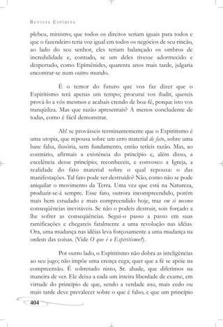 REVISTA ESPÍRITA
404
plebeu, ministro; que todos os direitos seriam iguais para todos e
que o fazendeiro teria voz igual em todos os negócios de seu rincão,
ao lado do seu senhor, eles teriam balançado os ombros de
incredulidade e, contudo, se um deles tivesse adormecido e
despertado, como Epimênides, quarenta anos mais tarde, julgaria
encontrar-se num outro mundo.
É o temor do futuro que vos faz dizer que o
Espiritismo terá apenas um tempo; procurai vos iludir, quereis
prová-lo a vós mesmos e acabais crendo de boa-fé, porque isto vos
tranqüiliza. Mas que razão apresentais? A menos concludente de
todas, como é fácil demonstrar.
Ah! se provásseis terminantemente que o Espiritismo é
uma utopia, que repousa sobre um erro material de fato, sobre uma
base falsa, ilusória, sem fundamento, então teríeis razão. Mas, ao
contrário, afirmais a existência do princípio e, além disso, a
excelência desse princípio; reconheceis, e convosco a Igreja, a
realidade do fato material sobre o qual repousa: o das
manifestações. Tal fato pode ser destruído? Não, como não se pode
aniquilar o movimento da Terra. Uma vez que está na Natureza,
produzir-se-á sempre. Esse fato, outrora incompreendido, porém
mais bem estudado e mais compreendido hoje, traz em si mesmo
conseqüências inevitáveis. Se não o podeis destruir, sois forçado a
lhe sofrer as conseqüências. Segui-o passo a passo em suas
ramificações e chegareis fatalmente a uma revolução nas idéias.
Ora, uma mudança nas idéias leva forçosamente a uma mudança na
ordem das coisas. (Vide O que é o Espiritismo?).
Por outro lado, o Espiritismo não dobra as inteligências
ao seu jugo; não impõe uma crença cega; quer que a fé se apóie na
compreensão. É sobretudo nisto, Sr. abade, que diferimos na
maneira de ver. Ele deixa a cada um inteira liberdade de exame, em
virtude do princípio de que, sendo a verdade una, mais cedo ou
mais tarde deve prevalecer sobre o que é falso, e que um princípio
 
