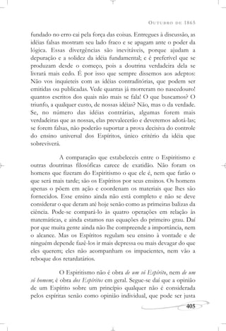 OUTUBRO DE 1865
405
fundado no erro cai pela força das coisas. Entregues à discussão, as
idéias falsas mostram seu lado fraco e se apagam ante o poder da
lógica. Essas divergências são inevitáveis, porque ajudam a
depuração e a solidez da idéia fundamental; e é preferível que se
produzam desde o começo, pois a doutrina verdadeira dela se
livrará mais cedo. É por isso que sempre dissemos aos adeptos:
Não vos inquieteis com as idéias contraditórias, que podem ser
emitidas ou publicadas. Vede quantas já morreram no nascedouro!
quantos escritos dos quais não mais se fala! O que buscamos? O
triunfo, a qualquer custo, de nossas idéias? Não, mas o da verdade.
Se, no número das idéias contrárias, algumas forem mais
verdadeiras que as nossas, elas prevalecerão e deveremos adotá-las;
se forem falsas, não poderão suportar a prova decisiva do controle
do ensino universal dos Espíritos, único critério da idéia que
sobreviverá.
A comparação que estabeleceis entre o Espiritismo e
outras doutrinas filosóficas carece de exatidão. Não foram os
homens que fizeram do Espiritismo o que ele é, nem que farão o
que será mais tarde; são os Espíritos por seus ensinos. Os homens
apenas o põem em ação e coordenam os materiais que lhes são
fornecidos. Esse ensino ainda não está completo e não se deve
considerar o que deram até hoje senão como as primeiras balizas da
ciência. Pode-se compará-lo às quatro operações em relação às
matemáticas, e ainda estamos nas equações do primeiro grau. Daí
por que muita gente ainda não lhe compreende a importância, nem
o alcance. Mas os Espíritos regulam seu ensino à vontade e de
ninguém depende fazê-los ir mais depressa ou mais devagar do que
eles querem; eles não acompanham os impacientes, nem vão a
reboque dos retardatários.
O Espiritismo não é obra de um só Espírito, nem de um
só homem; é obra dos Espíritos em geral. Segue-se daí que a opinião
de um Espírito sobre um princípio qualquer não é considerada
pelos espíritas senão como opinião individual, que pode ser justa
 