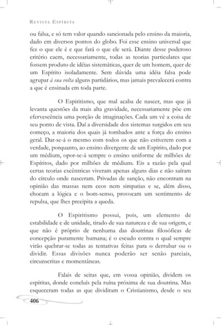 REVISTA ESPÍRITA
406
ou falsa, e só tem valor quando sancionada pelo ensino da maioria,
dado em diversos pontos do globo. Foi esse ensino universal que
fez o que ele é e que fará o que ele será. Diante desse poderoso
critério caem, necessariamente, todas as teorias particulares que
fossem produto de idéias sistemáticas, quer de um homem, quer de
um Espírito isoladamente. Sem dúvida uma idéia falsa pode
agrupar à sua volta alguns partidários, mas jamais prevalecerá contra
a que é ensinada em toda parte.
O Espiritismo, que mal acaba de nascer, mas que já
levanta questões da mais alta gravidade, necessariamente põe em
efervescência uma porção de imaginações. Cada um vê a coisa de
seu ponto de vista. Daí a diversidade dos sistemas surgidos em seu
começo, a maioria dos quais já tombados ante a força do ensino
geral. Dar-se-á o mesmo com todos os que não estiverem com a
verdade, porquanto, ao ensino divergente de um Espírito, dado por
um médium, opor-se-á sempre o ensino uniforme de milhões de
Espíritos, dado por milhões de médiuns. Eis a razão pela qual
certas teorias excêntricas viveram apenas alguns dias e não saíram
do círculo onde nasceram. Privadas de sanção, não encontram na
opinião das massas nem ecos nem simpatias e se, além disso,
chocam a lógica e o bom-senso, provocam um sentimento de
repulsa, que lhes precipita a queda.
O Espiritismo possui, pois, um elemento de
estabilidade e de unidade, tirado de sua natureza e de sua origem, e
que não é próprio de nenhuma das doutrinas filosóficas de
concepção puramente humana; é o escudo contra o qual sempre
virão quebrar-se todas as tentativas feitas para o derrubar ou o
dividir. Essas divisões nunca poderão ser senão parciais,
circunscritas e momentâneas.
Falais de seitas que, em vossa opinião, dividem os
espíritas, donde concluís pela ruína próxima de sua doutrina. Mas
esqueceram todas as que dividiram o Cristianismo, desde o seu
 