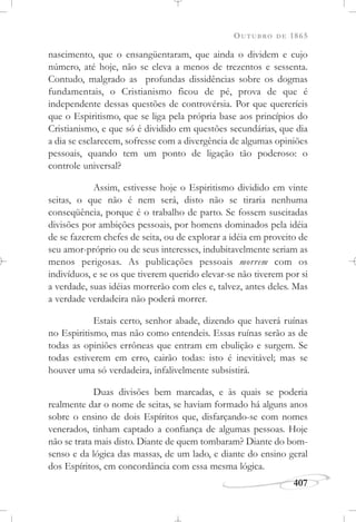 OUTUBRO DE 1865
407
nascimento, que o ensangüentaram, que ainda o dividem e cujo
número, até hoje, não se eleva a menos de trezentos e sessenta.
Contudo, malgrado as profundas dissidências sobre os dogmas
fundamentais, o Cristianismo ficou de pé, prova de que é
independente dessas questões de controvérsia. Por que quereríeis
que o Espiritismo, que se liga pela própria base aos princípios do
Cristianismo, e que só é dividido em questões secundárias, que dia
a dia se esclarecem, sofresse com a divergência de algumas opiniões
pessoais, quando tem um ponto de ligação tão poderoso: o
controle universal?
Assim, estivesse hoje o Espiritismo dividido em vinte
seitas, o que não é nem será, disto não se tiraria nenhuma
conseqüência, porque é o trabalho de parto. Se fossem suscitadas
divisões por ambições pessoais, por homens dominados pela idéia
de se fazerem chefes de seita, ou de explorar a idéia em proveito de
seu amor-próprio ou de seus interesses, indubitavelmente seriam as
menos perigosas. As publicações pessoais morrem com os
indivíduos, e se os que tiverem querido elevar-se não tiverem por si
a verdade, suas idéias morrerão com eles e, talvez, antes deles. Mas
a verdade verdadeira não poderá morrer.
Estais certo, senhor abade, dizendo que haverá ruínas
no Espiritismo, mas não como entendeis. Essas ruínas serão as de
todas as opiniões errôneas que entram em ebulição e surgem. Se
todas estiverem em erro, cairão todas: isto é inevitável; mas se
houver uma só verdadeira, infalivelmente subsistirá.
Duas divisões bem marcadas, e às quais se poderia
realmente dar o nome de seitas, se haviam formado há alguns anos
sobre o ensino de dois Espíritos que, disfarçando-se com nomes
venerados, tinham captado a confiança de algumas pessoas. Hoje
não se trata mais disto. Diante de quem tombaram? Diante do bom-
senso e da lógica das massas, de um lado, e diante do ensino geral
dos Espíritos, em concordância com essa mesma lógica.
 