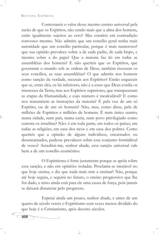 REVISTA ESPÍRITA
408
Contestareis o valor desse mesmo ensino universal pela
razão de que os Espíritos, não sendo mais que a alma dos homens,
estão igualmente sujeitos ao erro? Mas estaríeis em contradição
convosco mesmo. Não admitis que um concílio geral tenha mais
autoridade que um concílio particular, porque é mais numeroso?
que sua opinião prevalece sobre a de cada padre, de cada bispo, e
mesmo sobre a do papa? Que a maioria faz lei em todas as
assembléias dos homens? E não queríeis que os Espíritos, que
governam o mundo sob as ordens de Deus, também tivessem os
seus concílios, as suas assembléias? O que admitis nos homens
como sanção da verdade, recusais aos Espíritos? Então esqueceis
que se, entre eles, os há inferiores, não é a esses que Deus confia os
interesses da Terra, mas aos Espíritos superiores, que transpuseram
as etapas da Humanidade, e cujo número é incalculável? E como
nos transmitem as instruções da maioria? É pela voz de um só
Espírito, ou de um só homem? Não, mas, como disse, pela de
milhões de Espíritos e milhões de homens. É num único centro,
numa cidade, num país, numa casta, num povo privilegiado como
outrora os israelitas? Não: é em toda parte, em todos os países, em
todas as religiões, em casa dos ricos e em casa dos pobres. Como
queríeis que a opinião de alguns indivíduos, encarnados ou
desencarnados, pudesse prevalecer sobre esse conjunto formidável
de vozes? Acreditai-me, senhor abade, essa sanção universal vale
bem a de um concílio ecumênico.
O Espiritismo é forte justamente porque se apóia sobre
essa sanção, e não em opiniões isoladas. Proclama-se imutável no
que hoje ensina, e diz que nada mais tem a ensinar? Não, porque
até hoje seguiu, e seguirá no futuro, o ensino progressivo que lhe
for dado, e nisto ainda está para ele uma causa de força, pois jamais
se deixará distanciar pelo progresso.
Esperai ainda um pouco, senhor abade, e antes de um
quarto de século vereis o Espiritismo cem vezes menos dividido do
que hoje é o Cristianismo, após dezoito séculos.
 