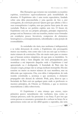 OUTUBRO DE 1865
409
Das flutuações que notastes nas sociedades ou reuniões
espíritas, concluístes equivocadamente pela instabilidade da
doutrina. O Espiritismo não é uma teoria especulativa, fundada
sobre uma idéia preconcebida; é uma questão de fato e, por
conseguinte, de convicção pessoal. Quem quer que admita o fato e
suas conseqüências é espírita, sem que precise fazer parte de uma
sociedade. Pode-se ser perfeito espírita sem isto. O futuro do
Espiritismo está em seu próprio princípio, princípio imperecível,
porque está na Natureza e não nas reuniões, muitas vezes formadas
em condições pouco favoráveis, compostas de elementos
heterogêneos e, conseqüentemente, subordinadas a uma porção de
eventualidades.
As sociedades são úteis, mas nenhuma é indispensável;
e se todas deixassem de existir, o Espiritismo não prosseguiria
menos sua marcha, visto como não é em seu seio que se forma o
maior número de convicções. Elas são muito mais para os crentes
que aí buscam centros simpáticos, do que para os incrédulos. As
sociedades sérias e bem dirigidas são úteis principalmente para
neutralizar a má impressão daquelas onde o Espiritismo é mal
apresentado ou é desfigurado. A Sociedade de Paris não faz
exceção à regra, porque não se arroga nenhum monopólio. Ela não
consiste no maior ou menor número de seus membros, mas na
idéia-mãe que representa. Ora, essa idéia é independente de toda
reunião constituída e, aconteça o que acontecer, o elemento
propagador não deixará de subsistir. Pode, pois, dizer-se que a
Sociedade de Paris está em qualquer parte onde se professem os
mesmos princípios, do Oriente ao Ocidente, e que se morresse
materialmente a idéia sobreviveria.
O Espiritismo é uma criança que cresce, cujos
primeiros passos naturalmente são vacilantes; mas, como as
crianças precoces, cedo faz pressentir a sua força. É por isto que
certas pessoas se assustam e gostariam de o sufocar no berço. Se se
apresentasse como um ser tão débil quanto o supondes, não teria
 