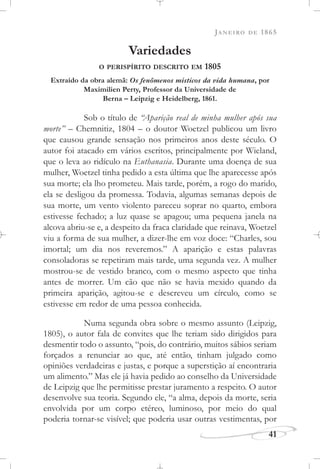 JANEIRO DE 1865
41
Variedades
O PERISPÍRITO DESCRITO EM 1805
Extraído da obra alemã: Os fenômenos místicos da vida humana, por
Maximilien Perty, Professor da Universidade de
Berna – Leipzig e Heidelberg, 1861.
Sob o título de “Aparição real de minha mulher após sua
morte” – Chemnitiz, 1804 – o doutor Woetzel publicou um livro
que causou grande sensação nos primeiros anos deste século. O
autor foi atacado em vários escritos, principalmente por Wieland,
que o leva ao ridículo na Euthanasia. Durante uma doença de sua
mulher, Woetzel tinha pedido a esta última que lhe aparecesse após
sua morte; ela lho prometeu. Mais tarde, porém, a rogo do marido,
ela se desligou da promessa. Todavia, algumas semanas depois de
sua morte, um vento violento pareceu soprar no quarto, embora
estivesse fechado; a luz quase se apagou; uma pequena janela na
alcova abriu-se e, a despeito da fraca claridade que reinava, Woetzel
viu a forma de sua mulher, a dizer-lhe em voz doce: “Charles, sou
imortal; um dia nos reveremos.” A aparição e estas palavras
consoladoras se repetiram mais tarde, uma segunda vez. A mulher
mostrou-se de vestido branco, com o mesmo aspecto que tinha
antes de morrer. Um cão que não se havia mexido quando da
primeira aparição, agitou-se e descreveu um círculo, como se
estivesse em redor de uma pessoa conhecida.
Numa segunda obra sobre o mesmo assunto (Leipzig,
1805), o autor fala de convites que lhe teriam sido dirigidos para
desmentir todo o assunto, “pois, do contrário, muitos sábios seriam
forçados a renunciar ao que, até então, tinham julgado como
opiniões verdadeiras e justas, e porque a superstição aí encontraria
um alimento.” Mas ele já havia pedido ao conselho da Universidade
de Leipzig que lhe permitisse prestar juramento a respeito. O autor
desenvolve sua teoria. Segundo ele, “a alma, depois da morte, seria
envolvida por um corpo etéreo, luminoso, por meio do qual
poderia tornar-se visível; que poderia usar outras vestimentas, por
 