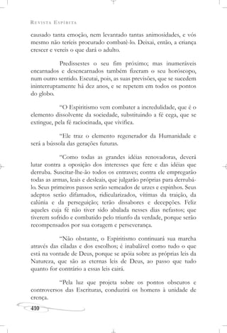 REVISTA ESPÍRITA
410
causado tanta emoção, nem levantado tantas animosidades, e vós
mesmo não teríeis procurado combatê-lo. Deixai, então, a criança
crescer e vereis o que dará o adulto.
Predissestes o seu fim próximo; mas inumeráveis
encarnados e desencarnados também fizeram o seu horóscopo,
num outro sentido. Escutai, pois, as suas previsões, que se sucedem
ininterruptamente há dez anos, e se repetem em todos os pontos
do globo.
“O Espiritismo vem combater a incredulidade, que é o
elemento dissolvente da sociedade, substituindo a fé cega, que se
extingue, pela fé raciocinada, que vivifica.
“Ele traz o elemento regenerador da Humanidade e
será a bússola das gerações futuras.
“Como todas as grandes idéias renovadoras, deverá
lutar contra a oposição dos interesses que fere e das idéias que
derruba. Suscitar-lhe-ão todos os entraves; contra ele empregarão
todas as armas, leais e desleais, que julgarão próprias para derrubá-
lo. Seus primeiros passos serão semeados de urzes e espinhos. Seus
adeptos serão difamados, ridicularizados, vítimas da traição, da
calúnia e da perseguição; terão dissabores e decepções. Feliz
aqueles cuja fé não tiver sido abalada nesses dias nefastos; que
tiverem sofrido e combatido pelo triunfo da verdade, porque serão
recompensados por sua coragem e perseverança.
“Não obstante, o Espiritismo continuará sua marcha
através das ciladas e dos escolhos; é inabalável como tudo o que
está na vontade de Deus, porque se apóia sobre as próprias leis da
Natureza, que são as eternas leis de Deus, ao passo que tudo
quanto for contrário a essas leis cairá.
“Pela luz que projeta sobre os pontos obscuros e
controversos das Escrituras, conduzirá os homens à unidade de
crença.
 