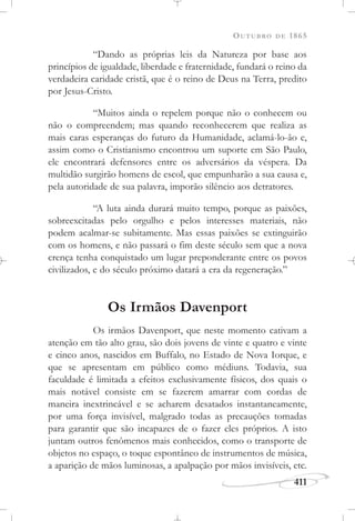 OUTUBRO DE 1865
411
“Dando as próprias leis da Natureza por base aos
princípios de igualdade, liberdade e fraternidade, fundará o reino da
verdadeira caridade cristã, que é o reino de Deus na Terra, predito
por Jesus-Cristo.
“Muitos ainda o repelem porque não o conhecem ou
não o compreendem; mas quando reconhecerem que realiza as
mais caras esperanças do futuro da Humanidade, aclamá-lo-ão e,
assim como o Cristianismo encontrou um suporte em São Paulo,
ele encontrará defensores entre os adversários da véspera. Da
multidão surgirão homens de escol, que empunharão a sua causa e,
pela autoridade de sua palavra, imporão silêncio aos detratores.
“A luta ainda durará muito tempo, porque as paixões,
sobreexcitadas pelo orgulho e pelos interesses materiais, não
podem acalmar-se subitamente. Mas essas paixões se extinguirão
com os homens, e não passará o fim deste século sem que a nova
crença tenha conquistado um lugar preponderante entre os povos
civilizados, e do século próximo datará a era da regeneração.”
Os Irmãos Davenport
Os irmãos Davenport, que neste momento cativam a
atenção em tão alto grau, são dois jovens de vinte e quatro e vinte
e cinco anos, nascidos em Buffalo, no Estado de Nova Iorque, e
que se apresentam em público como médiuns. Todavia, sua
faculdade é limitada a efeitos exclusivamente físicos, dos quais o
mais notável consiste em se fazerem amarrar com cordas de
maneira inextrincável e se acharem desatados instantaneamente,
por uma força invisível, malgrado todas as precauções tomadas
para garantir que são incapazes de o fazer eles próprios. A isto
juntam outros fenômenos mais conhecidos, como o transporte de
objetos no espaço, o toque espontâneo de instrumentos de música,
a aparição de mãos luminosas, a apalpação por mãos invisíveis, etc.
 