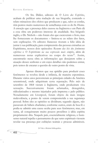 REVISTA ESPÍRITA
412
Os Srs. Didier, editores de O Livro dos Espíritos,
acabam de publicar uma tradução de sua biografia, contendo o
relato minucioso dos efeitos que produzem e que, salvo as cordas,
têm pontos muito numerosos de semelhança com os do Sr. Home.
A emoção que a presença deles causou na Inglaterra e em Paris dá
a essa obra um poderoso interesse de atualidade. Seu biógrafo
inglês, o Dr. Nichols – não foram eles que escreveram o livro, mas
lhe forneceram os documentos – limitou-se ao relato dos fatos,
sem explicações. Os editores franceses tiveram a feliz idéia de
juntar à sua publicação, para compreensão das pessoas estranhas ao
Espiritismo, nossos dois opúsculos: Resumo das leis dos fenômenos
espíritas e O Espiritismo na sua expressão mais simples, além de
numerosas notas explicativas no corpo do texto26
. Assim,
encontrarão nessa obra as informações que desejarem sobre a
atuação desses senhores e em cujos detalhes não podemos entrar,
pois temos de encarar a questão de outro ponto de vista.
Apenas diremos que sua aptidão para produzir esses
fenômenos se revelou desde a infância, de maneira espontânea.
Durante vários anos percorreram as principais cidades da América
setentrional, onde adquiriram certa reputação. Pelo mês de
setembro de 1864 vieram à Inglaterra, onde produziram viva
sensação. Sucessivamente foram aclamados, denegridos,
ridicularizados e mesmo injuriados pela imprensa e pelo público.
Notadamente em Liverpool, foram objeto da mais insigne
malevolência, a ponto de verem comprometida a sua segurança
pessoal. Sobre eles as opiniões se dividiram; segundo alguns, não
passavam de hábeis charlatães; conforme outros, eram de boa-fé e
podia-se admitir uma causa oculta para seus fenômenos; mas, em
suma, ali conquistaram muito poucos prosélitos à idéia espírita
propriamente dita. Naquele país, essencialmente religioso, o bom-
senso natural repelia o pensamento de que seres espirituais viessem
revelar sua presença por exibições teatrais e proezas admiráveis.
26 Vide o Boletim bibliográfico.
 