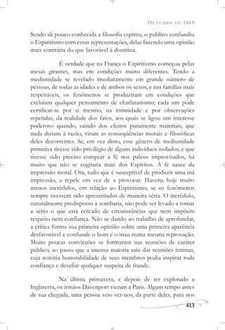 OUTUBRO DE 1865
413
Sendo ali pouco conhecida a filosofia espírita, o público confundiu
o Espiritismo com essas representações, delas fazendo uma opinião
mais contrária do que favorável à doutrina.
É verdade que na França o Espiritismo começou pelas
mesas girantes, mas em condições muito diferentes. Tendo a
mediunidade se revelado imediatamente em grande número de
pessoas, de todas as idades e de ambos os sexos, e nas famílias mais
respeitáveis, os fenômenos se produziram em condições que
excluíam qualquer pensamento de charlatanismo; cada um pôde
certificar-se por si mesmo, na intimidade e por observações
repetidas, da realidade dos fatos, aos quais se ligou um interesse
poderoso quando, saindo dos efeitos puramente materiais, que
nada diziam à razão, viram as conseqüências morais e filosóficas
deles decorrentes. Se, em vez disto, esse gênero de mediunidade
primitiva tivesse sido privilégio de alguns indivíduos isolados, e que
tivesse sido preciso comprar a fé nos palcos improvisados, há
muito que não se cogitaria mais dos Espíritos. A fé nasce da
impressão moral. Ora, tudo que é susceptível de produzir uma má
impressão, a repele em vez de a provocar. Haveria hoje muito
menos incrédulos, em relação ao Espiritismo, se os fenômenos
sempre tivessem sido apresentados de maneira séria. O incrédulo,
naturalmente predisposto à zombaria, não pode ser levado a tomar
a sério o que está cercado de circunstâncias que nem impõem
respeito nem confiança. Não se dando ao trabalho de aprofundar,
a crítica forma sua primeira opinião sobre uma primeira aparência
desfavorável e confunde o bom e o mau numa mesma reprovação.
Muito poucas convicções se formaram nas reuniões de caráter
público, ao passo que a imensa maioria saiu das reuniões íntimas,
cuja notória honorabilidade de seus membros podia inspirar toda
confiança e desafiar qualquer suspeita de fraude.
Na última primavera, e depois de ter explorado a
Inglaterra, os irmãos Davenport vieram a Paris. Algum tempo antes
de sua chegada, uma pessoa veio ver-nos, da parte deles, para nos
 