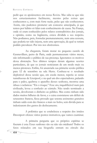 REVISTA ESPÍRITA
414
pedir que os apoiássemos em nossa Revista. Mas sabe-se que não
nos entusiasmamos facilmente, mesmo pelas coisas que
conhecemos e, com mais forte razão, pelas que não conhecemos.
Assim, não pudemos prometer um concurso antecipado, já que
temos por hábito só falar com conhecimento de causa. Na França,
onde só eram conhecidos pelos relatos contraditórios dos jornais,
a opinião, como na Inglaterra, estava dividida a seu respeito.
Não podíamos, pois, formular prematuramente, nem uma censura,
que poderia ter sido injusta, nem uma aprovação, da qual se teriam
podido prevalecer. Por isto nos abstivemos.
Ao chegarem, foram morar no pequeno castelo de
Gennevilliers, perto de Paris, onde permaneceram vários meses,
não informando o público de sua presença. Ignoramos os motivos
dessa abstenção. Nos últimos tempos deram algumas sessões
particulares, de que os jornais noticiaram de um modo mais ou
menos pitoresco. Enfim, foi anunciada sua primeira sessão pública
para 12 de setembro na sala Hertz. Conhece-se o resultado
deplorável dessa sessão que, em escala menor, repetiu as cenas
tumultuosas de Liverpool, e na qual um dos espectadores, pulando
para o palco, quebrou o aparelho desses senhores, mostrou uma
tábua e exclamou: “Eis o truque.” Esse ato, inqualificável num país
civilizado, levou a confusão ao cúmulo. Não tendo terminado a
sessão, devolveram o dinheiro ao público. Mas como tinham sido
dados muitos bilhetes de favor, e o caixa constatasse um déficit de
setecentos francos, ficou provado que setenta assistentes gratuitos
tinham saído com dez francos a mais no bolso, sem dúvida para se
indenizarem dos gastos do deslocamento.
A polêmica que se estabeleceu a respeito dos irmãos
Davenport oferece vários pontos instrutivos, que vamos examinar.
A primeira pergunta que os próprios espíritas se
fizeram é esta: Esses senhores são ou não são médiuns? Todos os
fatos relatados em sua biografia entram no círculo das
 
