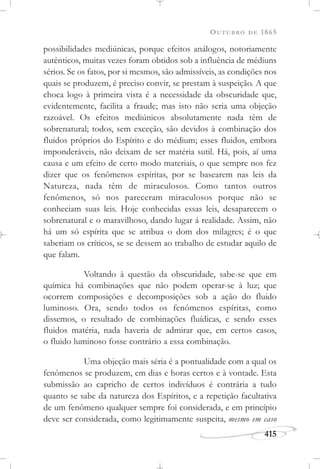 OUTUBRO DE 1865
415
possibilidades mediúnicas, porque efeitos análogos, notoriamente
autênticos, muitas vezes foram obtidos sob a influência de médiuns
sérios. Se os fatos, por si mesmos, são admissíveis, as condições nos
quais se produzem, é preciso convir, se prestam à suspeição. A que
choca logo à primeira vista é a necessidade da obscuridade que,
evidentemente, facilita a fraude; mas isto não seria uma objeção
razoável. Os efeitos mediúnicos absolutamente nada têm de
sobrenatural; todos, sem exceção, são devidos à combinação dos
fluidos próprios do Espírito e do médium; esses fluidos, embora
imponderáveis, não deixam de ser matéria sutil. Há, pois, aí uma
causa e um efeito de certo modo materiais, o que sempre nos fez
dizer que os fenômenos espíritas, por se basearem nas leis da
Natureza, nada têm de miraculosos. Como tantos outros
fenômenos, só nos pareceram miraculosos porque não se
conheciam suas leis. Hoje conhecidas essas leis, desaparecem o
sobrenatural e o maravilhoso, dando lugar á realidade. Assim, não
há um só espírita que se atribua o dom dos milagres; é o que
saberiam os críticos, se se dessem ao trabalho de estudar aquilo de
que falam.
Voltando à questão da obscuridade, sabe-se que em
química há combinações que não podem operar-se à luz; que
ocorrem composições e decomposições sob a ação do fluido
luminoso. Ora, sendo todos os fenômenos espíritas, como
dissemos, o resultado de combinações fluídicas, e sendo esses
fluidos matéria, nada haveria de admirar que, em certos casos,
o fluido luminoso fosse contrário a essa combinação.
Uma objeção mais séria é a pontualidade com a qual os
fenômenos se produzem, em dias e horas certos e à vontade. Esta
submissão ao capricho de certos indivíduos é contrária a tudo
quanto se sabe da natureza dos Espíritos, e a repetição facultativa
de um fenômeno qualquer sempre foi considerada, e em princípio
deve ser considerada, como legitimamente suspeita, mesmo em caso
 