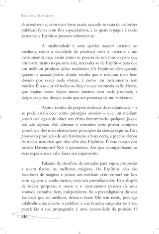 REVISTA ESPÍRITA
416
de desinteresse e, com mais forte razão, quando se trata de exibições
públicas, feitas com fins especulativos, e às quais repugna à razão
pensar que Espíritos possam submeter-se.
A mediunidade é uma aptidão natural inerente ao
médium, como a faculdade de produzir sons é inerente a um
instrumento; mas, assim como se precisa de um músico para que
um instrumento toque uma ária, necessita-se de Espíritos para que
um médium produza efeitos mediúnicos. Os Espíritos vêm quando
querem e quando podem, donde resulta que o médium mais bem
dotado por vezes nada obtém; é como um instrumento sem
músico. É o que se vê todos os dias; é o que acontecia ao Sr. Home,
que muitas vezes ficava meses inteiros sem nada produzir, a
despeito de seu desejo, ainda que em presença de um soberano.
Assim, resulta da própria essência da mediunidade – e
se pode estabelecer como princípio absoluto – que um médium
jamais está seguro de obter um efeito determinado qualquer, já que
isto não depende dele; afirmar o contrário seria provar completa
ignorância dos mais elementares princípios da ciência espírita. Para
prometer a produção de um fenômeno a hora certa, é preciso dispor
de meios materiais que não vêm dos Espíritos. É este o caso dos
irmãos Davenport? Nós o ignoramos. Aos que acompanharam as
suas experiências cabe fazer seu julgamento.
Falaram de desafios, de entradas para jogos, propostas
a quem fizesse as melhores mágicas. Os Espíritos não são
fazedores de mágicas e jamais um médium sério entrará em luta
com alguém e, ainda menos, com um prestidigitador. Este dispõe
de meios próprios; o outro é o instrumento passivo de uma
vontade estranha, livre, independente. Se o prestidigitador diz que
faz mais que os médiuns, deixai-o fazer. Ele tem razão, pois age
infalivelmente; diverte o público: é sua função; vangloria-se: é seu
papel; faz a sua propaganda: é uma necessidade da posição. O
 