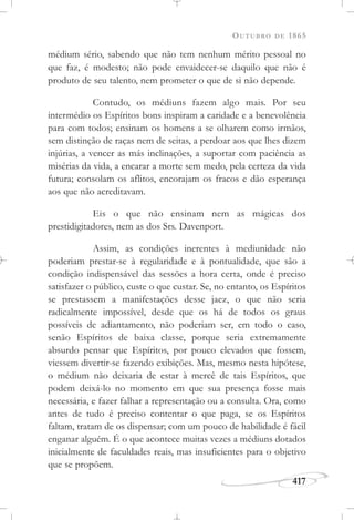 OUTUBRO DE 1865
417
médium sério, sabendo que não tem nenhum mérito pessoal no
que faz, é modesto; não pode envaidecer-se daquilo que não é
produto de seu talento, nem prometer o que de si não depende.
Contudo, os médiuns fazem algo mais. Por seu
intermédio os Espíritos bons inspiram a caridade e a benevolência
para com todos; ensinam os homens a se olharem como irmãos,
sem distinção de raças nem de seitas, a perdoar aos que lhes dizem
injúrias, a vencer as más inclinações, a suportar com paciência as
misérias da vida, a encarar a morte sem medo, pela certeza da vida
futura; consolam os aflitos, encorajam os fracos e dão esperança
aos que não acreditavam.
Eis o que não ensinam nem as mágicas dos
prestidigitadores, nem as dos Srs. Davenport.
Assim, as condições inerentes à mediunidade não
poderiam prestar-se à regularidade e à pontualidade, que são a
condição indispensável das sessões a hora certa, onde é preciso
satisfazer o público, custe o que custar. Se, no entanto, os Espíritos
se prestassem a manifestações desse jaez, o que não seria
radicalmente impossível, desde que os há de todos os graus
possíveis de adiantamento, não poderiam ser, em todo o caso,
senão Espíritos de baixa classe, porque seria extremamente
absurdo pensar que Espíritos, por pouco elevados que fossem,
viessem divertir-se fazendo exibições. Mas, mesmo nesta hipótese,
o médium não deixaria de estar à mercê de tais Espíritos, que
podem deixá-lo no momento em que sua presença fosse mais
necessária, e fazer falhar a representação ou a consulta. Ora, como
antes de tudo é preciso contentar o que paga, se os Espíritos
faltam, tratam de os dispensar; com um pouco de habilidade é fácil
enganar alguém. É o que acontece muitas vezes a médiuns dotados
inicialmente de faculdades reais, mas insuficientes para o objetivo
que se propõem.
 